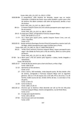 547
Fonte: AHU_ACL_CU_017, Cx. 259, D. 17703
1818.08-08< O proprietário, João António de Almeida, requer que os navios
Conceição e Condessa da Ponte «que estão também a partir para o Rio
de Janeiro» lhe dêem comboio «até além da Equinocial, devido a risco
de piratas»
Fonte: AHU_ACL_CU_017, Cx. 280, D. 19577
08-11> O mestre Joaquim Soares de Lima solicita passaporte para seguir para o
Rio de Janeiro.
Fonte: AHU_ACL_CU_017, Cx. 280, D. 19578
09-15 - À carga para a Baía, consignatário Francisco Joaquim Maya.
Fonte: FM 18.09-15 a 11-17
11-19 - Sai a Barra para aquele porto, capitão Joaquim Soares Lima, com sal,
vinho e bacalhau.
Fonte: id 21
1819.03-31 - Sendo senhorio Domingos Ferreira Pinto & Companhia e mestre José LuÍs
do Rego, obtém passaporte para seguir da Baía para o Porto.
Fonte: AHU_ACL_CU_005, Cx. 262, D. 18367;FM 20.04-11
06-23 - Tendo como senhorio Francisco Joaquim Maya, requer passaporte para
seguir «da cidade do Porto para o Rio de Janeiro, Bahia ou outro porto
do Brasil».
Fonte: AHU_ACL_CU_017, Cx. 282, D. 19768
07-09 - Sai a Barra para o Rio de Janeiro pela Figueira e Lisboa, tendo chegado a
salvamento.
Fonte: FM 20.02-05
1820.10-17 - Vinda do Rio de Janeiro para a barra do Douro, arriba a Vigo.
Fonte: id20.10-24
11-12 - Apresenta-se fora da barra.
Fonte: id 12
17 - Entra a barra, 160 toneladas, vinda daquele porto, 96 dias desde o Rio
de Janeiro, consignada a Francisco Joaquim Maya com os seguintes
géneros: 163 cx e 5 fx de açúcar; 81 sc de café; 475 sc de arroz; 3 sc de
farinha; 6.663 couros de boi; 14.632 chifres de boi; 1 cx de doce e 4 bc
de goma.
Fonte: id 18 e 21
11-24 - Surta no Douro.
Fonte: id28 a 21.05-15
1821.05-12 - Anuncia que se destina à Baía devendo sair até ao fim do mês,caixa
Francisco Joaquim Maya, mesmo consignatário, rua da Ponte Nova.
Fonte: id 12
15 - À carga para aquele destino.
Fonte: id15 a 08-18
07-03 - Anuncia que sairá com brevidade.
Fonte: id 03
 