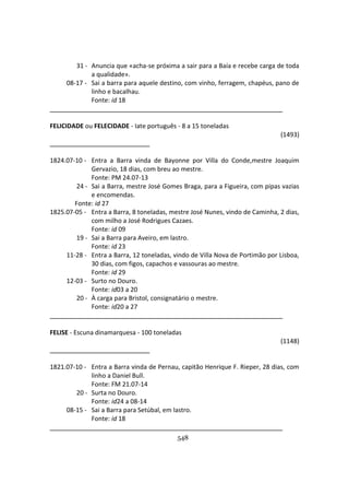 548
31 - Anuncia que «acha-se próxima a sair para a Baía e recebe carga de toda
a qualidade».
08-17 - Sai a barra para aquele destino, com vinho, ferragem, chapéus, pano de
linho e bacalhau.
Fonte: id 18
FELICIDADE ou FELECIDADE - Iate português - 8 a 15 toneladas
(1493)
1824.07-10 - Entra a Barra vinda de Bayonne por Villa do Conde,mestre Joaquim
Gervazio, 18 dias, com breu ao mestre.
Fonte: PM 24.07-13
24 - Sai a Barra, mestre José Gomes Braga, para a Figueira, com pipas vazias
e encomendas.
Fonte: id 27
1825.07-05 - Entra a Barra, 8 toneladas, mestre José Nunes, vindo de Caminha, 2 dias,
com milho a José Rodrigues Cazaes.
Fonte: id 09
19 - Sai a Barra para Aveiro, em lastro.
Fonte: id 23
11-28 - Entra a Barra, 12 toneladas, vindo de Villa Nova de Portimão por Lisboa,
30 dias, com figos, capachos e vassouras ao mestre.
Fonte: id 29
12-03 - Surto no Douro.
Fonte: id03 a 20
20 - À carga para Bristol, consignatário o mestre.
Fonte: id20 a 27
FELISE - Escuna dinamarquesa - 100 toneladas
(1148)
1821.07-10 - Entra a Barra vinda de Pernau, capitão Henrique F. Rieper, 28 dias, com
linho a Daniel Bull.
Fonte: FM 21.07-14
20 - Surta no Douro.
Fonte: id24 a 08-14
08-15 - Sai a Barra para Setúbal, em lastro.
Fonte: id 18
 