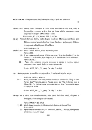 549
FELIZ AURORA – Iate português; bergantim (20.02-05) – 40 a 100 toneladas
(2)
1817.02-01 - Tendo como senhorios e caixas Luísa Bernarda de São Jozé, Filho e
Companhia e mestre Ignácio José da Nova, obtém passaporte para
seguir do Porto para o Maranhão e volta.
Fonte: AHU_ACL_CU_009, Cx. 163, D. 11780
12-30 - Pilotado fora da barra, onde chegou vindo do Maranhão arribado por
Lisboa, mestre Ignacio José da Nova, 81 dias, e 4 dias deste último,
consignado a Rodrigo da Silva Maya.
Fonte: FM 18.01-03
1818.01-05 - Entra a barra, 84 dias, 9 dias do último porto.
Fonte: id 06
10 - A sua carga compõe-se de 1234 sc de arroz; 98 sc de algodão; 25 sc de
farinha; 25 sc de milho; 6 pn de goma; 6 dz de tabuado. Surto no Douro.
Fonte: id10 a 27
21 - Agora dito patacho, mesmo senhoros e caixas e mestre, obtém
passaporte para seguir do Porto para o Maranhão.
Fonte: AHU_ACL_CU_009, Cx. 163, D. 11856
31 - À carga para o Maranhão, consignatário Francisco Joaquim Maya.
Fonte:FM 18.01-31 a 04-28
05-27 - Novo passaporte, com uma adenda anexa que tem escrito «Berg.tm Feliz
Aurora Cap.tm Ignacio Joze da Novoa, segue de Villa do Conde para o
Maranhão. Era Hiate ategora, porém Armou em Berg.m e como tal segue
o Paçaporte Real»
Fonte: AHU_ACL_CU_009, Cx. 163, D. 11800
06-14 - Sai a Barra com aquele destino, com pano de linho, louça, chapéus e
ferragem, onde chega a salvamento.
Fonte: FM 18.06-16; 09-26
11-12 - Vindo daquele porto, devido ao estado do mar, arribou a Vigo.
Fonte: id 17
30 - Apresenta-se fora da Barra, 44 toneladas, 58 dias, 2 de Vigo, consignado
a Francisco Joaquim Maya.
 