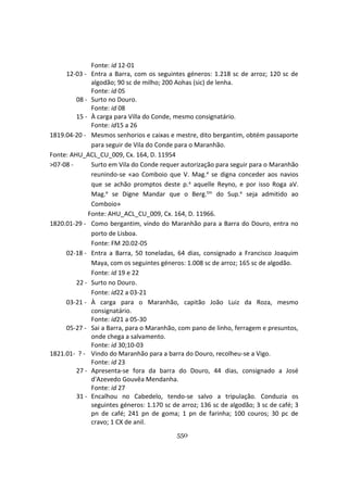 550
Fonte: id 12-01
12-03 - Entra a Barra, com os seguintes géneros: 1.218 sc de arroz; 120 sc de
algodão; 90 sc de milho; 200 Aohas (sic) de lenha.
Fonte: id 05
08 - Surto no Douro.
Fonte: id 08
15 - À carga para Villa do Conde, mesmo consignatário.
Fonte: id15 a 26
1819.04-20 - Mesmos senhorios e caixas e mestre, dito bergantim, obtém passaporte
para seguir de Vila do Conde para o Maranhão.
Fonte: AHU_ACL_CU_009, Cx. 164, D. 11954
>07-08 - Surto em Vila do Conde requer autorização para seguir para o Maranhão
reunindo-se «ao Comboio que V. Mag.e se digna conceder aos navios
que se achão promptos deste p.a aquelle Reyno, e por isso Roga aV.
Mag.e se Digne Mandar que o Berg.tm do Sup.e seja admitido ao
Comboio»
Fonte: AHU_ACL_CU_009, Cx. 164, D. 11966.
1820.01-29 - Como bergantim, vindo do Maranhão para a Barra do Douro, entra no
porto de Lisboa.
Fonte: FM 20.02-05
02-18 - Entra a Barra, 50 toneladas, 64 dias, consignado a Francisco Joaquim
Maya, com os seguintes géneros: 1.008 sc de arroz; 165 sc de algodão.
Fonte: id 19 e 22
22 - Surto no Douro.
Fonte: id22 a 03-21
03-21 - À carga para o Maranhão, capitão João Luiz da Roza, mesmo
consignatário.
Fonte: id21 a 05-30
05-27 - Sai a Barra, para o Maranhão, com pano de linho, ferragem e presuntos,
onde chega a salvamento.
Fonte: id 30;10-03
1821.01- ? - Vindo do Maranhão para a barra do Douro, recolheu-se a Vigo.
Fonte: id 23
27 - Apresenta-se fora da barra do Douro, 44 dias, consignado a José
d'Azevedo Gouvêa Mendanha.
Fonte: id 27
31 - Encalhou no Cabedelo, tendo-se salvo a tripulação. Conduzia os
seguintes géneros: 1.170 sc de arroz; 136 sc de algodão; 3 sc de café; 3
pn de café; 241 pn de goma; 1 pn de farinha; 100 couros; 30 pc de
cravo; 1 CX de anil.
 