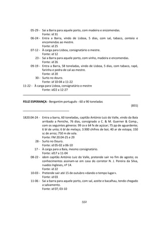 552
05-29 - Sai a Barra para aquele porto, com madeira e encomendas.
Fonte: id 31
06-24 - Entra a Barra, vindo de Lisboa, 5 dias, com sal, tabaco, centeio e
encomendas ao mestre.
Fonte: id 25
07-12 - À carga para Lisboa, consignatário o mestre.
Fonte: id 12
23 - Sai a Barra para aquele porto, com vinho, madeira e encomendas.
Fonte: id 26
09-19 - Entra a Barra, 58 toneladas, vindo de Lisboa, 5 dias, com tabaco, rapé,
farinha e pedra de cal ao mestre.
Fonte: id 20
30 - Surto no douro.
Fonte: id 10-04 a 11-22
11-22 - À carga para Lisboa, consignatário o mestre
Fonte: id22 a 12-27
FELIZ ESPERANÇA - Bergantim português - 60 a 90 toneladas
(855)
1820.04-24 - Entra a barra, 60 toneladas, capitão António Luiz do Valle, vindo da Baía
arribado a Peniche, 76 dias, consignado a C. & M. Guerner & Comp.,
com os seguintes géneros: 99 cx e 64 fx de açúcar; 75 pp de aguardente;
6 bl de unto; 6 bl de melaço; 3.900 chifres de boi; 40 ar de estopa; 150
sc de arroz; 750 m de sola.
Fonte: FM 20.04-25 e 29
28 - Surto no Douro.
Fonte: id 05-02 a 06-10
17 - À carga para a Baía, mesmo consignatário.
Fonte: id17 a 11-04
08-22 - idem capitão António Luiz do Valle, pretende sair no fim de agosto; os
conhecimentos assinam-se em casa do corretor N. J. Pereira da Silva,
ruados Ingleses, nº 14.
Fonte: id 22
10-03 - Pretende sair até 15 de outubro «dando o tempo lugar».
Fonte: id 03
11-06 - Sai a barra para aquele porto, com sal, azeite e bacalhau, tendo chegado
a salvamento.
Fonte: id 07; 03-10
 