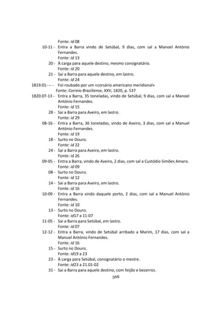 568
Fonte: id 08
10-11 - Entra a Barra vindo de Setúbal, 9 dias, com sal a Manoel António
Fernandes.
Fonte: id 13
20 - À carga para aquele destino, mesmo consignatário.
Fonte: id 20
21 - Sai a Barra para aquele destino, em lastro.
Fonte: id 24
1819.01- -- - Foi roubado por um «corsário americano meridional»
Fonte: Correio Braziliense, XXV, 1820, p. 537
1820.07-13 - Entra a Barra, 35 toneladas, vindo de Setúbal, 9 dias, com sal a Manoel
António Fernandes.
Fonte: id 15
28 - Sai a Barra para Aveiro, em lastro.
Fonte: id 29
08-16 - Entra a Barra, 36 toneladas, vindo de Aveiro, 3 dias, com sal a Manuel
António Fernandes.
Fonte: id 19
18 - Surto no Douro.
Fonte: id 22
24 - Sai a Barra para Aveiro, em lastro.
Fonte: id 26
09-05 - Entra a Barra, vindo de Aveiro, 2 dias, com sal a Custódio Simões Amaro.
Fonte: id 09
08 - Surto no Douro.
Fonte: id 12
14 - Sai a Barra para Aveiro, em lastro.
Fonte: id 16
10-09 - Entra a Barra vindo daquele porto, 2 dias, com sal a Manuel António
Fernandes.
Fonte: id 10
13 - Surto no Douro.
Fonte: id17 a 11-07
11-05 - Sai a Barra para Setúbal, em lastro.
Fonte: id 07
12-12 - Entra a Barra, vindo de Setúbal arribado a Marim, 17 dias, com sal a
Manuel António Fernandes.
Fonte: id 16
15 - Surto no Douro.
Fonte: id19 a 23
23 - À carga para Setúbal, consignatário o mestre.
Fonte: id23 a 21.01-02
31 - Sai a Barra para aquele destino, com feijão e bezerros.
 