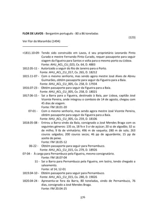 576
FLOR DE LAVOS - Bergantim português - 80 a 86 toneladas
(123)
Ver Flor do Maranhão (1494)
<1811.10-09- Tendo sido construído em Lavos, é seu proprietário Leonardo Pinto
Curado e mestre Fernando Pinto Curado, requer passaporte para seguir
viagem da Figueira para Santos e volta para o mesmo porto ou Lisboa.
Fonte: AHU_ACL_CU_023, Cx. 64, D. 4883
1812.05-11 - Autorizado a seguir do Rio de Janeiro para o Porto.
Fonte: AHU_ACL_CU_017, Cx. 265, D. 18212
1815.11-07 - Com o mesmo senhorio, mas sendo agora mestre José Alves de Abreu
Guimarães, obtém passaporte para seguir da Figueira para a Baía.
Fonte: AHU_ACL_CU_005, Cx. 258, D. 17934
1816.07-23 - Obtém passaporte para seguir da Figueira para a Baía.
Fonte: AHU_ACL_CU_005, Cx. 258, D. 18021
1817.06-15 - Sai a Barra para a Figueira, destinado à Baía, por Lisboa, capitão José
Vicente Pereira, onde integrou o comboio de 14 de agosto, chegou com
45 dias de viagem.
Fonte: FM 18.01-20
07-01 - Com o mesmo senhorio, mas sendo agora mestre José Vicente Pereira,
obtém passaporte para seguir da Figueira para a Baía.
Fonte: AHU_ACL_CU_005, Cx. 259, D. 18106
1818.05-08 - Entrou a Barra vindo da Baía, consignado a José Mendes Braga com os
seguintes géneros: 135 cx, 18 fx e 3 cr de açúcar; 20 sc de algodão; 32 sc
de milho; 9 tb de vinhatário; 496 m de vaqueta; 280 m de sola; 263
couros salgados; 200 couros secos; 46 pp de aguardente; 15 pp de
azeite de peixe.
Fonte: FM 18.05-12
06-22 - Obtém passaporte para seguir para Pernambuco.
Fonte: AHU_ACL_CU_015, Cx. 279, D. 18926
07-04 - À carga para Pernambuco pela Figueira, mesmo consignatário.
Fonte: FM 18.07-04
11 - Sai a Barra para Pernambuco pela Figueira, em lastro, tendo chegado a
salvamento.
Fonte: id 14; 12-01
1819.04-10 - Obtém passaporte para seguir para Pernambuco.
Fonte: AHU_ACL_CU_015, Cx. 280, D. 19026
1820.04-24 - Apresenta-se fora da Barra, 80 toneladas, vindo de Pernambuco, 76
dias, consignado a José Mendes Braga.
Fonte: FM 20.04-25
 