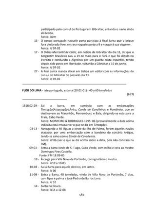 582
participado pelo consul de Portugal em Gibraltar, entando o navio ainda
ali detido.
Fonte: idem
13 - O consul português naquele porto participa à Real Junta que o brigue
fora declarado livre, entrara naquele porto a 9 e «seguirá sua viagem».
Fonte: id 07-02
17 - O Diário Mercantil de Cádiz, em notícia de Gibraltar do dia 11, diz que o
bergantim brasileiro saiu a 19 de maio para o Pará e que foi detido no
Estreito e conduzido a Algeciras por um guarda costa espanhol, tendo
depois sido posto em liberdade, voltando a Gibraltar a 16 de junho.
Fonte: id 07-02
27 - A Real Junta manda afixar em Lisboa um edital com as informações do
consul de Gibraltar do passado dia 23.
Fonte: id 07-02
FLOR DO LIMA - Iate português; escuna (20.01-01) - 40 a 60 toneladas
(653)
1818.02-29 - Sai a barra, em comboio com as embarcações
Tentação(Attastação),Aviso, Conde de Cavalleiros e Pombinha, que se
destinavam ao Maranhão, Pernambuco e Baía, dirigindo-se esta para a
Praia, Cabo Verde.
Fonte: MONTEIRO & RODRIGUES 1995: 86 (provavelmente a data acima
indicada está errada; ver o que se diz em Tentação).
03-13 - Navegando a 40 léguas a oeste da Ilha de Palma, foram aqueles navios
atacados por uma embarcação com a bandeira do corsário Artigas,
tendo-se salvo com o Conde de Cavalleiros.
Fonte: id 86 (ver o que se diz acima sobre a data, pois não constam na
FM).
09-03 - Entra a barra vindo de S. Tiago, Cabo Verde, com milho e cera ao mestre
Domingos Pires Castello.
Fonte: FM 18.09-05
19 - À carga para Vila Nova de Portimão, consignatário o mestre.
Fonte: id19 a 10-03
10-03 - Sai a Barra para aquele destino, em lastro.
Fonte: id 06
11-08 - Entra a Barra, 40 toneladas, vindo de Villa Nova de Portimão, 7 dias,
com figos e palma a José Pedro de Barros Lima.
Fonte: id 10
14 - Surto no Douro.
Fonte: id14 a 12-08
 