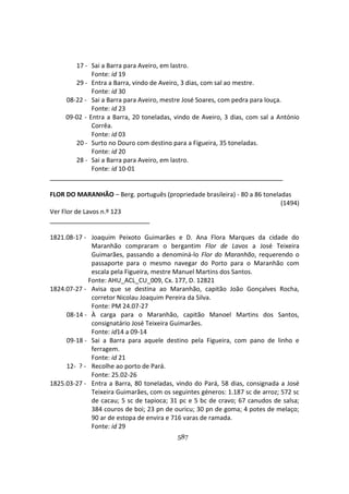 587
17 - Sai a Barra para Aveiro, em lastro.
Fonte: id 19
29 - Entra a Barra, vindo de Aveiro, 3 dias, com sal ao mestre.
Fonte: id 30
08-22 - Sai a Barra para Aveiro, mestre José Soares, com pedra para louça.
Fonte: id 23
09-02 - Entra a Barra, 20 toneladas, vindo de Aveiro, 3 dias, com sal a António
Corrêa.
Fonte: id 03
20 - Surto no Douro com destino para a Figueira, 35 toneladas.
Fonte: id 20
28 - Sai a Barra para Aveiro, em lastro.
Fonte: id 10-01
FLOR DO MARANHÃO – Berg. português (propriedade brasileira) - 80 a 86 toneladas
(1494)
Ver Flor de Lavos n.º 123
1821.08-17 - Joaquim Peixoto Guimarães e D. Ana Flora Marques da cidade do
Maranhão compraram o bergantim Flor de Lavos a José Teixeira
Guimarães, passando a denominá-lo Flor do Maranhão, requerendo o
passaporte para o mesmo navegar do Porto para o Maranhão com
escala pela Figueira, mestre Manuel Martins dos Santos.
Fonte: AHU_ACL_CU_009, Cx. 177, D. 12821
1824.07-27 - Avisa que se destina ao Maranhão, capitão João Gonçalves Rocha,
corretor Nicolau Joaquim Pereira da Silva.
Fonte: PM 24.07-27
08-14 - À carga para o Maranhão, capitão Manoel Martins dos Santos,
consignatário José Teixeira Guimarães.
Fonte: id14 a 09-14
09-18 - Sai a Barra para aquele destino pela Figueira, com pano de linho e
ferragem.
Fonte: id 21
12- ? - Recolhe ao porto de Pará.
Fonte: 25.02-26
1825.03-27 - Entra a Barra, 80 toneladas, vindo do Pará, 58 dias, consignada a José
Teixeira Guimarães, com os seguintes géneros: 1.187 sc de arroz; 572 sc
de cacau; 5 sc de tapioca; 31 pc e 5 bc de cravo; 67 canudos de salsa;
384 couros de boi; 23 pn de ouricu; 30 pn de goma; 4 potes de melaço;
90 ar de estopa de envira e 716 varas de ramada.
Fonte: id 29
 