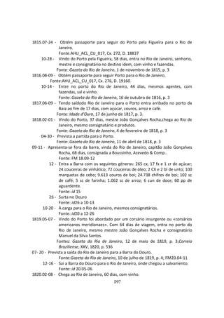 597
1815.07-24 - Obtém passaporte para seguir do Porto pela Figueira para o Rio de
Janeiro.
Fonte:AHU_ACL_CU_017, Cx. 272, D. 18837
10-28 - Vindo do Porto pela Figueira, 58 dias, entra no Rio de Janeiro, senhorio,
mestre e consignatário no destino idem, com vinho e fazendas.
Fonte: Gazeta do Rio de Janeiro, 1 de novembro de 1815, p. 3
1816.08-09 - Obtém passaporte para seguir Porto para o Rio de Janeiro.
Fonte:AHU_ACL_CU_017, Cx. 276, D. 19160.
10-14 - Entre no porto do Rio de Janeiro, 44 dias, mesmos agentes, com
fazendas, sal e vinho.
Fonte: Gazeta do Rio de Janeiro, 16 de outubro de 1816, p. 3
1817.06-09 - Tendo saídodo Rio de Janeiro para o Porto entra arribado no porto da
Baía ao fim de 17 dias, com açúcar, couros, arroz e café.
Fonte: Idade d’Ouro, 17 de junho de 1817, p. 3.
1818.02-01 - Vindo do Porto, 37 dias, mestre João Gonçalves Rocha,chega ao Rio de
Janeiro, mesmo consignatário e produtos.
Fonte: Gazeta do Rio de Janeiro, 4 de fevereiro de 1818, p. 3
04-30 - Prevista a partida para o Porto.
Fonte: Gazeta do Rio de Janeiro, 11 de abril de 1818, p. 3
09-11 - Apresenta-se fora da barra, vinda do Rio de Janeiro, capitão João Gonçalves
Rocha, 68 dias, consignada a Boussinho, Azevedo & Comp..
Fonte: FM 18.09-12
12 - Entra a Barra com os seguintes géneros: 265 cx, 17 fx e 1 cr de açúcar;
24 couceiras de vinhático; 72 couceiras de óleo; 2 CX e 2 bl de unto; 100
marquetas de cebo; 9.613 couros de boi; 24.738 chifres de boi; 102 sc
de café; 5 sc de farinha; 1.062 sc de arroz; 6 cun de doce; 60 pp de
aguardente.
Fonte: id 15
26 - Surta no Douro
Fonte: id26 a 10-13
10-20 - À carga para o Rio de Janeiro, mesmos consignatários.
Fonte: id20 a 12-26
1819.05-07 - Vindo do Porto foi abordado por um corsário insurgente ou «corsários
americanos meridionaes». Com 64 dias de viagem, entra no porto do
Rio de Janeiro, mesmo mestre João Gonçalves Rocha e consignatário
Manuel da Silva Santos.
Fontes: Gazeta do Rio de Janeiro, 12 de maio de 1819, p. 3;Correio
Braziliense, XXV, 1820, p. 536
07- 20 - Prevista a saída do Rio de Janeiro para a Barra do Douro.
Fonte:Gazeta do Rio de Janeiro, 10 de julho de 1819, p. 4; FM20.04-11
12-16 - Sai a Barra do Douro para o Rio de Janeiro, onde chegou a salvamento.
Fonte: id 20.05-06
1820.02-08 - Chega ao Rio de Janeiro, 60 dias, com vinho.
 