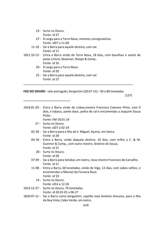 608
23 - Surto no Douro.
Fonte: id 27
27 - À carga para a Terra Nova, mesmos consignatários.
Fonte: id27 a 11-04
11-10 - Sai a Barra para aquele destino, com sal.
Fonte: id 11
1821.10-13 - Entra a Barra vindo da Terra Nova, 18 dias, com bacalhau e azeite de
peixe a Hunt, Newman, Roope & Comp..
Fonte: id 16
20 - À carga para a Terra Nova.
Fonte: id 20
25 - Sai a Barra para aquele destino, com sal.
Fonte: id 27
FOZ DO DOURO - Iate português; bergantim (20.07-15) - 50 a 80 toneladas
(127)
1818.01-20 - Entra a Barra vindo de Lisboa,mestre Francisco Caetano Pinto, com 9
dias, e tabaco, azeite doce, pedra de cal e encomendas a Joaquim Sousa
Picão.
Fonte: FM 18.01-24
27 - Surto no Douro.
Fonte: id27 a 02-24
02-28 - Sai a Barra para a Ilha de S. Miguel, Açores, em lastro.
Fonte: id 28
04-18 - Entra a Barra, vindo daquele destino, 10 dias, com milho a C. & M.
Guerner & Comp., com outro mestre, António de Sousa.
Fonte: id 21
28 - Surto no Douro.
Fonte: id 28
07-09 - Sai a Barra para Setúbal, em lastro, novo mestre Francisco de Carvalho.
Fonte. id 11
11-08 - Entra a Barra, 60 toneladas, vindo de Vigo, 12 dias, com cabos velhos, e
encomendas a Manoel da Fonseca Roza.
Fonte: id 10
14 - Surto no Douro.
Fonte: id14 a 12-26
1819.12-27 - Surto no Douro, 70 toneladas.
Fonte: id 20.01-01 a 06-27
1820.07-11 - Sai a Barra como bergantim, capitão José António Antunes, para a Ilha
da Boa Vista, Cabo Verde, em lastro.
 