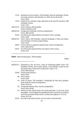 611
11-25 - Apresenta-se fora da Barra, 130 toneladas vinda de Hamburgo, 19 dias,
com trigo, centeio e mais fazendas a C. & M. Guerner & Compº..
Fonte: id 28
12-18 - Depois de ter arribado a Vigo, apresenta-se de novo fora da Barra, 200
toneladas, 42 dias.
Fonte: id 19
1819.12-27 - Surta no Douro, 250 toneladas.
Fonte: id 20.01-01 a 04
1820.01-04 - À carga para Hamburgo, mesmos consignatários.
Fonte: id04 a 03-04
03-01 - Sai a Barra para aquele destino com açúcar, fruta e sumagre.
Fonte: id 04
1820.07-25 - Entra a Barra, 240 toneladas, vinda de Hamburgo, 17 dias, com trigo e
mais fazendas a Francisco Joaquim Maya.
Fonte: id 29
08-05 - Surto no Douro à carga para aquele porto, mesmo consignatário.
Fonte: id05 a 09-16
09-13 - Sai a Barra para aquele destino com açúcar, vinho e cacau.
Fonte: id 16
FRANS - Galera hamburguesa - 240 toneladas
(1485)
1824.02-27 - Apresenta-se fora da barra, vinda de Hamburgo,capitão Johnn Carl
Stockfletz, 34 dias, com cevada, aduela, e mais fazendas a João Ferreira
dos Santos Silva, Travessa da rua Nova de S. João, nº 11.
Fonte: PM 24.02-28
03-06 - Continua fora da barra.
Fonte: id 06
08 - Entra a barra.
Fonte: id 09
13 - Surta no Douro, 250 toneladas, à disposição de frete para qualquer
porto do Brasil, mesmo consignatário.
Fonte: id13 a 23
23 - À carga para Buenos-Aires, mesmo consignatário.
Fonte: id23 a 05-04
27 - Destina-se para aquele porto com escala pela Baía, «a sair com muita
brevidade». É encarregado da expedição do dito o corretor de comércio
José Vieira da Costa Peixoto Júnior, rua Nova dos Ingleses nos 15 e 16.
Fonte: id 27; 30
05-19 - Sai a barra para Buenos Aires, com sal, vinho e mais fazendas.
 