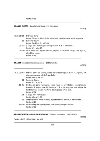 612
Fonte: id 22
FRANS E ALETTA - Galeota holandesa - 112 toneladas
(1067)
1820.02<28 - Entrou a Barra
Fonte: falta o nº 17 da Folha Mercantil...; encontra-se no nº. seguinte.
29 - Surta no Douro.
Fonte: FM 20.02-29 a 03-11
03-11 - À carga para Hamburgo, consignatários A. & F. VanZeller.
Fonte: id11 a 04-15
04-13 - Sai a Barra para aquele destino, capitão M. Wander Struys, com açúcar,
algodão e cacau.
Fonte: id 15
FRANTZ - Galeota mecklemburguesa - 192 toneladas
(1525)
1825.09-06 - Entra a barra do Douro, vindo de Rostock,capitão Hans H. Zeplien, 49
dias, com cevada a A. & F. VanZeller.
Fonte: PM 25.09-10
12 - Surta no Douro.
Fonte: id17 a 10-04
10-01 - Destina-se para Hamburgo «com toda a brevidade», consignatário
Azevedo & Comp.,rua das Taipas n.os 4 e 5 e corretor José Vieira da
Costa Peixoto Júnior, rua Nova dos Ingleses, nos 15 e 16.
Fonte: id 01
04 - À carga para Hamburgo.
Fonte: id04 a 11-05
15 - Já tem a maior parte da carga e pretende sair no dia 25 de outubro.
Fonte: id 15
11-03 - Sai a barra para aquele porto, com vinho, cortiça e couros.
Fonte: id 05
FRAU HENDRICK ou UROUW HENDERIKA - Galeota holandesa - 70 toneladas
(1155)
Será o UROW HENDERIKA? Ver523
____________________
 
