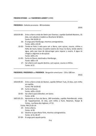614
FREDEN ESTAND - ver FAEDRENES LANDET (1498)
FREDERICA - Galeota prussiana - 88 toneladas
(654)
1818.09-08 - Entra a Barra vinda de Stetin por Elseneur, capitão Gottlieb Martens, 35
dias, com aduela e madeira a Wucherer & Rahm.
Fonte: FM 18.09-12
26 - À carga para Hamburgo, mesmos consignatários.
Fonte: id26 a 10-20
10-20 - Tendo-se feito á vela para sair a Barra, com açúcar, couros, chifres e
folha de louro, bateu na pedra Loveira da ínsua no Ouro, tendo aberto
água, pelo que teve de descarregar para reparar a avaria. A água só
chegou a algumas cx de açúcar.
Fonte: id24 a 31
11-03 - Surta no Douro, destinada a Hamburgo.
Fonte: id03 a 14
17 - Sai a Barra com aquele destino, com açúcar, couros e chifres.
Fonte: id 21
FREDERICK, FRIEDERICK ou FRIDERICK - Bergantim americano - 156 a 180 ton.
(652)
1818.09-04 - Entra a Barra vindo de Boston, capitão William Tuck, 23 dias, com milho
ao capitão.
Fonte: FM 18.09-05
29 - Surto no Douro.
Fonte: id29 a 10-03
10-05 - Sai a Barra para Gibraltar, em lastro.
Fonte: id 06
1825.05-23 - Apresenta-se fora da Barra, 180 toneladas, capitão PeterBarratt, vindo
de Tappahaannok, 31 dias, com milho a Hunt, Newman, Roope &
Comp., rua Nova dos Ingleses, nº 53.
Fonte: PM 25.05-24
24 - Entra a Barra.
Fonte: id 28
31 - Destina-se para Nova-York, mesmos consignatários.
Fonte: id 31; 06-07
07-09 - À carga para aquele porto.
 