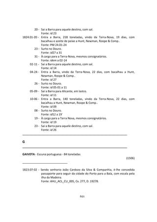 621
20 - Sai a Barra para aquele destino, com sal.
Fonte: id 23
1824.01-20 - Entra a Barra, 218 toneladas, vindo da Terra-Nova, 19 dias, com
bacalhau e azeite de peixe a Hunt, Newman, Roope & Comp..
Fonte: PM 24.01-24
23 - Surto no Douro.
Fonte: id27 a 31
31 - À carga para a Terra-Nova, mesmos consignatários.
Fonte: idem a 02-14
02-11 - Sai a Barra para aquele destino, com sal.
Fonte: id 14
04-24 - Entra a Barra, vindo da Terra-Nova, 22 dias, com bacalhau a Hunt,
Newman, Roope & Comp..
Fonte: id 27
26 - Surto no Douro.
Fonte: id 05-01 a 11
05-09 - Sai a Barra para Alicante, em lastro.
Fonte: id 11
10-06 - Entra a Barra, 140 toneladas, vindo da Terra-Nova, 22 dias, com
bacalhau a Hunt, Newman, Roope & Comp..
Fonte: id 09
08 - Surto no Douro.
Fonte: id12 a 19´
19 - À carga para a Terra Nova, mesmos consignatários.
Fonte: id 19
23 - Sai a Barra para aquele destino, com sal.
Fonte: id 26
G
GAIVOTA - Escuna portuguesa - 84 toneladas
(1506)
1823.07-02 - Sendo senhorio João Cardozo da Silva & Companhia, é-lhe concedida
passaporte para seguir da cidade do Porto para a Baía, com escala pela
ilha da Madeira.
Fonte: AHU_ACL_CU_005, Cx. 277, D. 19278.
 
