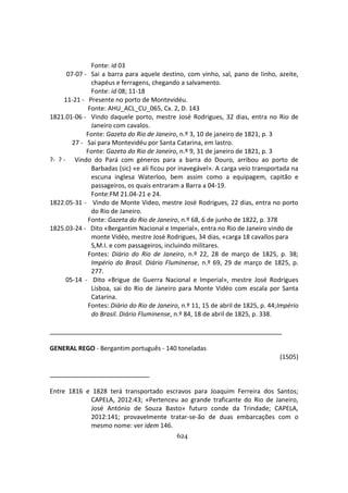 624
Fonte: id 03
07-07 - Sai a barra para aquele destino, com vinho, sal, pano de linho, azeite,
chapéus e ferragens, chegando a salvamento.
Fonte: id 08; 11-18
11-21 - Presente no porto de Montevidéu.
Fonte: AHU_ACL_CU_065, Cx. 2, D. 143
1821.01-06 - Vindo daquele porto, mestre José Rodrigues, 32 dias, entra no Rio de
Janeiro com cavalos.
Fonte: Gazeta do Rio de Janeiro, n.º 3, 10 de janeiro de 1821, p. 3
27 - Sai para Montevidéu por Santa Catarina, em lastro.
Fonte: Gazeta do Rio de Janeiro, n.º 9, 31 de janeiro de 1821, p. 3
?- ? - Vindo do Pará com géneros para a barra do Douro, arribou ao porto de
Barbadas (sic) «e ali ficou por inavegável». A carga veio transportada na
escuna inglesa Waterloo, bem assim como a equipagem, capitão e
passageiros, os quais entraram a Barra a 04-19.
Fonte:FM 21.04-21 e 24.
1822.05-31 - Vindo de Monte Video, mestre José Rodrigues, 22 dias, entra no porto
do Rio de Janeiro.
Fonte: Gazeta do Rio de Janeiro, n.º 68, 6 de junho de 1822, p. 378
1825.03-24 - Dito «Bergantim Nacional e Imperial», entra no Rio de Janeiro vindo de
monte Vidéo, mestre José Rodrigues, 34 dias, «carga 18 cavallos para
S,M.I. e com passageiros, incluindo militares.
Fontes: Diário do Rio de Janeiro, n.º 22, 28 de março de 1825, p. 38;
Império do Brasil. Diário Fluminense, n.º 69, 29 de março de 1825, p.
277.
05-14 - Dito «Brigue de Guerra Nacional e Imperial», mestre José Rodrigues
Lisboa, sai do Rio de Janeiro para Monte Vidéo com escala por Santa
Catarina.
Fontes: Diário do Rio de Janeiro, n.º 11, 15 de abril de 1825, p. 44;Império
do Brasil. Diário Fluminense, n.º 84, 18 de abril de 1825, p. 338.
GENERAL REGO - Bergantim português - 140 toneladas
(1505)
Entre 1816 e 1828 terá transportado escravos para Joaquim Ferreira dos Santos;
CAPELA, 2012:43; «Pertenceu ao grande traficante do Rio de Janeiro,
José António de Souza Basto» futuro conde da Trindade; CAPELA,
2012:141; provavelmente tratar-se-ão de duas embarcações com o
mesmo nome: ver idem 146.
 