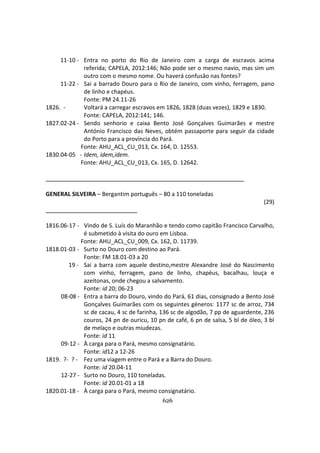 626
11-10 - Entra no porto do Rio de Janeiro com a carga de escravos acima
referida; CAPELA, 2012:146; Não pode ser o mesmo navio, mas sim um
outro com o mesmo nome. Ou haverá confusâo nas fontes?
11-22 - Sai a barrado Douro para o Rio de Janeiro, com vinho, ferragem, pano
de linho e chapéus.
Fonte: PM 24.11-26
1826. - Voltará a carregar escravos em 1826, 1828 (duas vezes), 1829 e 1830.
Fonte: CAPELA, 2012:141; 146.
1827.02-24 - Sendo senhorio e caixa Bento José Gonçalves Guimarães e mestre
António Francisco das Neves, obtém passaporte para seguir da cidade
do Porto para a província do Pará.
Fonte: AHU_ACL_CU_013, Cx. 164, D. 12553.
1830.04-05 - Idem, idem,idem.
Fonte: AHU_ACL_CU_013, Cx. 165, D. 12642.
GENERAL SILVEIRA – Bergantim português – 80 a 110 toneladas
(29)
1816.06-17 - Vindo de S. Luís do Maranhão e tendo como capitão Francisco Carvalho,
é submetido à visita do ouro em Lisboa.
Fonte: AHU_ACL_CU_009, Cx. 162, D. 11739.
1818.01-03 - Surto no Douro com destino ao Pará.
Fonte: FM 18.01-03 a 20
19 - Sai a barra com aquele destino,mestre Alexandre José do Nascimento
com vinho, ferragem, pano de linho, chapéus, bacalhau, louça e
azeitonas, onde chegou a salvamento.
Fonte: id 20; 06-23
08-08 - Entra a barra do Douro, vindo do Pará, 61 dias, consignado a Bento José
Gonçalves Guimarães com os seguintes géneros: 1177 sc de arroz, 734
sc de cacau, 4 sc de farinha, 136 sc de algodão, 7 pp de aguardente, 236
couros, 24 pn de ouricu, 10 pn de café, 6 pn de salsa, 5 bl de óleo, 3 bl
de melaço e outras miudezas.
Fonte: id 11
09-12 - À carga para o Pará, mesmo consignatário.
Fonte: id12 a 12-26
1819. ?- ? - Fez uma viagem entre o Pará e a Barra do Douro.
Fonte: id 20.04-11
12-27 - Surto no Douro, 110 toneladas.
Fonte: id 20.01-01 a 18
1820.01-18 - À carga para o Pará, mesmo consignatário.
 
