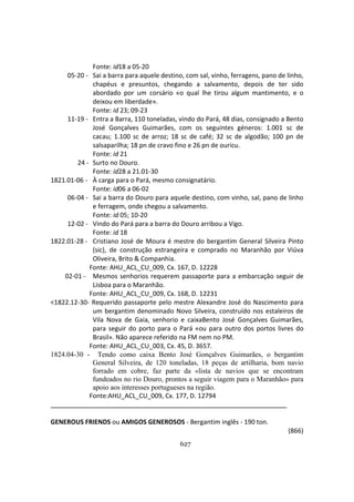 627
Fonte: id18 a 05-20
05-20 - Sai a barra para aquele destino, com sal, vinho, ferragens, pano de linho,
chapéus e presuntos, chegando a salvamento, depois de ter sido
abordado por um corsário «o qual lhe tirou algum mantimento, e o
deixou em liberdade».
Fonte: id 23; 09-23
11-19 - Entra a Barra, 110 toneladas, vindo do Pará, 48 dias, consignado a Bento
José Gonçalves Guimarães, com os seguintes géneros: 1.001 sc de
cacau; 1.100 sc de arroz; 18 sc de café; 32 sc de algodão; 100 pn de
salsaparilha; 18 pn de cravo fino e 26 pn de ouricu.
Fonte: id 21
24 - Surto no Douro.
Fonte: id28 a 21.01-30
1821.01-06 - À carga para o Pará, mesmo consignatário.
Fonte: id06 a 06-02
06-04 - Sai a barra do Douro para aquele destino, com vinho, sal, pano de linho
e ferragem, onde chegou a salvamento.
Fonte: id 05; 10-20
12-02 - Vindo do Pará para a barra do Douro arribou a Vigo.
Fonte: id 18
1822.01-28 - Cristiano José de Moura é mestre do bergantim General Silveira Pinto
(sic), de construção estrangeira e comprado no Maranhão por Viúva
Oliveira, Brito & Companhia.
Fonte: AHU_ACL_CU_009, Cx. 167, D. 12228
02-01 - Mesmos senhorios requerem passaporte para a embarcação seguir de
Lisboa para o Maranhão.
Fonte: AHU_ACL_CU_009, Cx. 168, D. 12231
<1822.12-30- Requerido passaporte pelo mestre Alexandre José do Nascimento para
um bergantim denominado Novo Silveira, construído nos estaleiros de
Vila Nova de Gaia, senhorio e caixaBento José Gonçalves Guimarães,
para seguir do porto para o Pará «ou para outro dos portos livres do
Brasil». Não aparece referido na FM nem no PM.
Fonte: AHU_ACL_CU_003, Cx. 45, D. 3657.
1824.04-30 - Tendo como caixa Bento José Gonçalves Guimarães, o bergantim
General Silveira, de 120 toneladas, 18 peças de artilharia, bom navio
forrado em cobre, faz parte da «lista de navios que se encontram
fundeados no rio Douro, prontos a seguir viagem para o Maranhão» para
apoio aos interesses portugueses na região.
Fonte:AHU_ACL_CU_009, Cx. 177, D. 12794
GENEROUS FRIENDS ou AMIGOS GENEROSOS - Bergantim inglês - 190 ton.
(866)
 