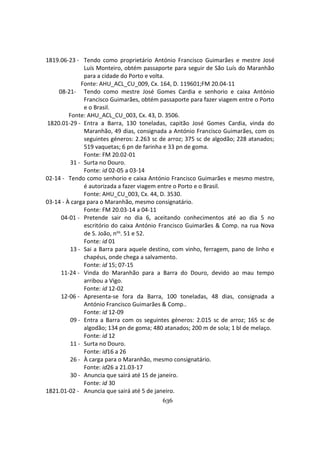 636
1819.06-23 - Tendo como proprietário António Francisco Guimarães e mestre José
Luís Monteiro, obtém passaporte para seguir de São Luís do Maranhão
para a cidade do Porto e volta.
Fonte: AHU_ACL_CU_009, Cx. 164, D. 119601;FM 20.04-11
08-21- Tendo como mestre José Gomes Cardia e senhorio e caixa António
Francisco Guimarães, obtém passaporte para fazer viagem entre o Porto
e o Brasil.
Fonte: AHU_ACL_CU_003, Cx. 43, D. 3506.
1820.01-29 - Entra a Barra, 130 toneladas, capitão José Gomes Cardia, vinda do
Maranhão, 49 dias, consignada a António Francisco Guimarães, com os
seguintes géneros: 2.263 sc de arroz; 375 sc de algodão; 228 atanados;
519 vaquetas; 6 pn de farinha e 33 pn de goma.
Fonte: FM 20.02-01
31 - Surta no Douro.
Fonte: id 02-05 a 03-14
02-14 - Tendo como senhorio e caixa António Francisco Guimarães e mesmo mestre,
é autorizada a fazer viagem entre o Porto e o Brasil.
Fonte: AHU_CU_003, Cx. 44, D. 3530.
03-14 - À carga para o Maranhão, mesmo consignatário.
Fonte: FM 20.03-14 a 04-11
04-01 - Pretende sair no dia 6, aceitando conhecimentos até ao dia 5 no
escritório do caixa António Francisco Guimarães & Comp. na rua Nova
de S. João, nos. 51 e 52.
Fonte: id 01
13 - Sai a Barra para aquele destino, com vinho, ferragem, pano de linho e
chapéus, onde chega a salvamento.
Fonte: id 15; 07-15
11-24 - Vinda do Maranhão para a Barra do Douro, devido ao mau tempo
arribou a Vigo.
Fonte: id 12-02
12-06 - Apresenta-se fora da Barra, 100 toneladas, 48 dias, consignada a
António Francisco Guimarães & Comp..
Fonte: id 12-09
09 - Entra a Barra com os seguintes géneros: 2.015 sc de arroz; 165 sc de
algodão; 134 pn de goma; 480 atanados; 200 m de sola; 1 bl de melaço.
Fonte: id 12
11 - Surta no Douro.
Fonte: id16 a 26
26 - À carga para o Maranhão, mesmo consignatário.
Fonte: id26 a 21.03-17
30 - Anuncia que sairá até 15 de janeiro.
Fonte: id 30
1821.01-02 - Anuncia que sairá até 5 de janeiro.
 