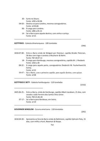 641
30 - Surto no Douro.
Fonte: id30 a 04-06
04-03 - Destina-se para Londres, mesmos consignatários.
Fonte: id 03;06
06 - À carga para Londres.
Fonte: id06 a 05-11
14 - Sai a Barra para aquele destino, com vinho e cortiça.
Fonte: id 15
GOTTFRIED - Galeota dinamarquesa - 100 toneladas
(546)
1818.07-08 - Entra a Barra vindo de Wolgast por Elseneur, capitão Broder Petersen,
58 dias com trigo e centeio a Wucherer & Rahm.
Fonte: FM 18.07-11
18 - À carga para Hamburgo, mesmos consignatários, capitão M. J. Riesbeck.
Fonte: id18 a 28
08-22 - À carga para aquele porto, consignatários Diederich M. Feuherheerd &
Comp..
Fonte: id 22
09-07 - Sai a Barra, com o primeiro capitão, para aquele destino, com açúcar.
Fonte: id 08
GOTTFRIED E BETY - Galeota hamburguesa - 110 toneladas
(1532)
1825.06-25 - Entra a Barra, vinda de Hamburgo, capitão Albert Jacobsen, 21 dias, com
cevada a João Ferreira dos Santos Silva Júnior.
Fonte: PM 25.06-28
07-17 - Sai a Barra para Bordeaux, em lastro.
Fonte: id 19
GOVERNOR WINOLOW - Escuna americana - 118 toneladas
(292)
1818.04-28 - Apresenta-se fora da Barra vinda de Baltimore, capitão Ephraim Paty, 31
dias, com milho a Hunt, Newman & Roope.
 