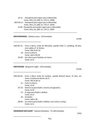 644
10-11 - Passaporte para seguir para o Maranhão.
Fonte: AHU_CU_009, Cx. 179, D. 12960
1827.04-11 - Passaporte para seguir para o Maranhão.
Fonte: AHU_CU_009, Cx. 179, D. 12976
12-04 - Passaporte para poder seguir para o Maranhão.
Fonte: AHU_CU_009, Cx. 179, D. 12997
GREVEWRANGEL - Galeota sueca - 116 toneladas
(1530)
1825.02-15 - Entra a Barra, vindo de Marselha, capitão Peter C. Landberg, 30 dias,
com sabão a P. N. Bretar.
Fonte: PM 25.02-19
18 - Surta no Douro.
Fonte: id22 a 03-05
03-09 - Sai a Barra para Setúbal, em lastro.
Fonte: id 12
GREYHOUND - Bergantim inglês - 156 toneladas
(1159)
1821.06-10 - Entra a Barra vindo de Londres, capitão Richard Soans, 12 dias, em
lastro a Guilherme Rocher & Cº..
Fonte: FM 21.06-12
11 - Surto no Douro.
Fonte: id 16
07-10 - Destina-se para Dublin, mesmo consignatário.
Fonte: id 10
17 - À carga para Dublin e Belfast.
Fonte: id 17
24 - Só Dublin.
Fonte: id24 a 28
08-09 - Sai a Barra para Dublin e Belfast, com vinho e cortiça.
Fonte: id 11
GRONINGER WELVAART - Galeota holandesa - 72 a 80 toneladas
(241)
 