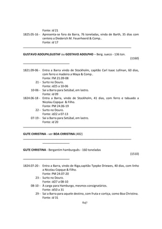 647
Fonte: id 21
1825.05-16 - Apresenta-se fora da Barra, 76 toneladas, vinda de Barth, 35 dias com
centeio a Diederich M. Feuerheerd & Comp..
Fonte: id 17
GUSTAVO ADOLPH,GUSTAF ou GOSTAVO ADOLPHO – Berg. sueco - 136 ton.
(1160)
1821.09-06 - Entra a Barra vindo de Stockholm, capitão Carl Isaac Lofman, 60 dias,
com ferro e madeira a Maya & Comp..
Fonte: FM 21.09-08
21 - Surto no Douro.
Fonte: id25 a 10-06
10-06 - Sai a Barra para Setúbal, em lastro.
Fonte: id 09
1824.06-18 - Entra a Barra, vindo de Stockholm, 41 dias, com ferro e tabuado a
Nicolau Copque & Filho.
Fonte: PM 24.06-19
22 - Surto no Douro.
Fonte: id22 a 07-13
07-19 - Sai a Barra para Setúbal, em lastro.
Fonte: id 20
GUTE CHRISTINA - ver BOA CHRISTINA (482)
GUTE CHRISTINA - Bergantim hamburguês - 160 toneladas
(1510)
1824.07-20 - Entra a Barra, vindo de Riga,capitão Tyepke Driewes, 40 dias, com linho
a Nicolau Copque & Filho.
Fonte: PM 24.07-20
23 - Surto no Douro.
Fonte: id27 a 08-10
08-10 - À carga para Hamburgo, mesmos consignatários.
Fonte: id10 a 31
29 - Sai a Barra para aquele destino, com fruta e cortiça, como Boa Christina.
Fonte: id 31
 