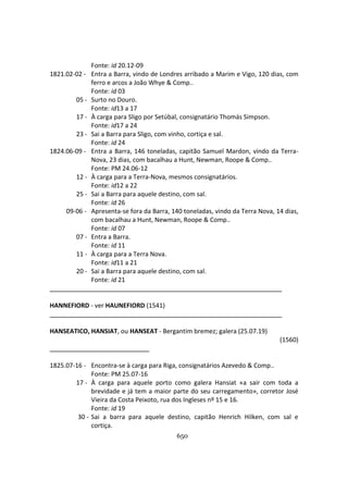 650
Fonte: id 20.12-09
1821.02-02 - Entra a Barra, vindo de Londres arribado a Marim e Vigo, 120 dias, com
ferro e arcos a João Whye & Comp..
Fonte: id 03
05 - Surto no Douro.
Fonte: id13 a 17
17 - À carga para Sligo por Setúbal, consignatário Thomás Simpson.
Fonte: id17 a 24
23 - Sai a Barra para Sligo, com vinho, cortiça e sal.
Fonte: id 24
1824.06-09 - Entra a Barra, 146 toneladas, capitão Samuel Mardon, vindo da Terra-
Nova, 23 dias, com bacalhau a Hunt, Newman, Roope & Comp..
Fonte: PM 24.06-12
12 - À carga para a Terra-Nova, mesmos consignatários.
Fonte: id12 a 22
25 - Sai a Barra para aquele destino, com sal.
Fonte: id 26
09-06 - Apresenta-se fora da Barra, 140 toneladas, vindo da Terra Nova, 14 dias,
com bacalhau a Hunt, Newman, Roope & Comp..
Fonte: id 07
07 - Entra a Barra.
Fonte: id 11
11 - À carga para a Terra Nova.
Fonte: id11 a 21
20 - Sai a Barra para aquele destino, com sal.
Fonte: id 21
HANNEFIORD - ver HAUNEFIORD (1541)
HANSEATICO, HANSIAT, ou HANSEAT - Bergantim bremez; galera (25.07.19)
(1560)
1825.07-16 - Encontra-se à carga para Riga, consignatários Azevedo & Comp..
Fonte: PM 25.07-16
17 - À carga para aquele porto como galera Hansiat «a sair com toda a
brevidade e já tem a maior parte do seu carregamento», corretor José
Vieira da Costa Peixoto, rua dos Ingleses nº 15 e 16.
Fonte: id 19
30 - Sai a barra para aquele destino, capitão Henrich Hilken, com sal e
cortiça.
 
