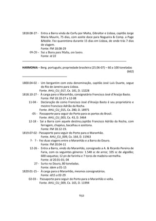 652
1818.08-27 - Entra a Barra vinda de Corfu por Malta, Gibraltar e Lisboa, capitão Jorge
Maria Maurin, 75 dias, com azeite doce para Nogueira & Comp. a Page
&Noble. Fez quarentena durante 15 dias em Lisboa, de onde trás 7 dias
de viagem.
Fonte: FM 18.08-29
09-20 - Sai a Barra para Malta, em lastro.
Fonte: id 22
HARMONIA – Berg. português; propriedade brasileira (25.06-07) – 60 a 100 toneladas
(662)
1800.04-02 - Um bergantim com esta denominação, capitão José Luís Duarte, segue
do Rio de Janeiro para Lisboa.
Fonte. AHU_CU_017, Cx. 181, D. 13228
1818.10-27 - À carga para o Maranhão, consignatário Francisco José d’Araújo Basto.
Fonte: FM 18.10-27 a 12-08
11-04 - Declaração de como Francisco José d’Araújo Basto é seu proprietário e
mestre Francisco Adrião da Rocha.
Fonte. AHU_CU_015, Cx. 280, D. 18971
-05 - Passaporte para seguir do Porto para os portos do Brasil.
Fonte. AHU_CU_003, Cx. 43, D. 3464
12-18 - Sai a Barra com aquele destino,capitão Francisco Adrião da Rocha, com
ferragem, chapéus, bacalhau e azeitona.
Fonte: FM 18.12-19.
1819.07-02 - Passaporte para seguir do Porto para o Maranhão.
Fonte. AHU_CU_009, Cx. 164, D. 11963
?- ? - Fez duas viagens entre o Maranhão e a Barra do Douro.
Fonte: FM 20.04-11
12-26 - Entra a Barra, vindo do Maranhão, consignado a A. & Ricardo Pereira de
Faria, com os seguintes géneros: 1.548 sc de arroz; 105 sc de algodão;
600 vaquetas; 12 pn de farinha e 7 toros de madeira vermelha.
Fonte: id 20.01-01; 04
27 - Surto no Douro, 80 toneladas.
Fonte: idem a 01-15
1820.01-15 - À carga para o Maranhão, mesmos consignatários.
Fonte: id15 a 02-29
02-03 - Passaporte para seguir do Porto para o Maranhão e volta.
Fonte. AHU_CU_009, Cx. 165, D. 11994
 