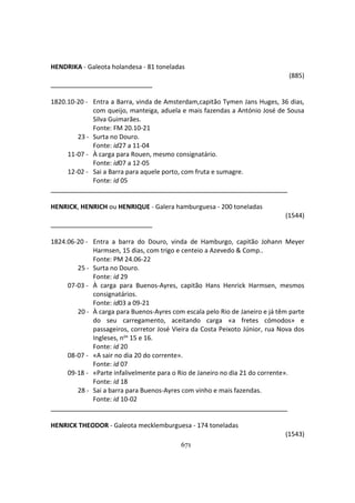 671
HENDRIKA - Galeota holandesa - 81 toneladas
(885)
1820.10-20 - Entra a Barra, vinda de Amsterdam,capitão Tymen Jans Huges, 36 dias,
com queijo, manteiga, aduela e mais fazendas a António José de Sousa
Silva Guimarães.
Fonte: FM 20.10-21
23 - Surta no Douro.
Fonte: id27 a 11-04
11-07 - À carga para Rouen, mesmo consignatário.
Fonte: id07 a 12-05
12-02 - Sai a Barra para aquele porto, com fruta e sumagre.
Fonte: id 05
HENRICK, HENRICH ou HENRIQUE - Galera hamburguesa - 200 toneladas
(1544)
1824.06-20 - Entra a barra do Douro, vinda de Hamburgo, capitão Johann Meyer
Harmsen, 15 dias, com trigo e centeio a Azevedo & Comp..
Fonte: PM 24.06-22
25 - Surta no Douro.
Fonte: id 29
07-03 - À carga para Buenos-Ayres, capitão Hans Henrick Harmsen, mesmos
consignatários.
Fonte: id03 a 09-21
20 - À carga para Buenos-Ayres com escala pelo Rio de Janeiro e já têm parte
do seu carregamento, aceitando carga «a fretes cómodos» e
passageiros, corretor José Vieira da Costa Peixoto Júnior, rua Nova dos
Ingleses, nos 15 e 16.
Fonte: id 20
08-07 - «A sair no dia 20 do corrente».
Fonte: id 07
09-18 - «Parte infalivelmente para o Rio de Janeiro no dia 21 do corrente».
Fonte: id 18
28 - Sai a barra para Buenos-Ayres com vinho e mais fazendas.
Fonte: id 10-02
HENRICK THEODOR - Galeota mecklemburguesa - 174 toneladas
(1543)
 