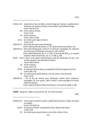 676
(712)
1818.11-05 - Apresenta-se fora da Barra, vinda de Riga por Elseneur, capitão Sorem
Andreson ou Andersen, 40 dias, com centeio a José Mendes Braga.
Fonte: FM 18.11.07
09 - Entra a Barra, 45 dias.
Fonte: id 10
14 - Surta no Douro.
Fonte: id14 a 12-08
12-12 - Sai a Barra para Vigo, em lastro.
Fonte: id 15
1824.02-27 - Sai do Rio de Janeiro para Hamburgo.
Fonte: Diário do Rio de Janeiro, n.º 23, 28 de fevereiro de 1824, p. 94.
1825.05-16 - Dita navio hamburguês, mestre H. H. Harmsen, equipagem 13, saido Rio
de Janeiro para Hamburgo, com açúcar, café e chifres.
Fonte: Diário Mercantil, vol. 3, n.º 156, 17 de maio de 1825, p. 4; Império
do Brasil. Diário Fluminense, vol. 5, n.º 109, p. 438.
09-07 - Entra a Barra como galera dinamarquesa vinda de Hamburgo, 35 dias, com
cevada, aduela e mais fazendas às Ordens.
Fonte: PM 25.09-10
12 - Surta no Douro.
Fonte: id17 a 27
10-01 - À carga para Buenos Ayres, consignatários Nicolau Copque & Comp.ª.
Fonte: id01 a 29
28 - Sai a Barra para aquele destino, com sal, vinho e mais fazendas.
Fonte: id 29
1826.04-14 - Sai do Rio de Janeiro para Hamburgo, mestre Soren Andreson,
equipagem 10, com açúcar, café e chifres e como passageiro o francês
Pedro de Chapuis.
Fonte: Império do Brasil: Diário Fluminense, 17 de abril de 1826, p. 340.
HENRY - Bergantim inglês; escuna (21.07-14) - 93 a 135 toneladas
(363)
1818.05-19 - Entra a Barra vindo de Londres, capitão Neil Jamieson, 13 dias, em lastro
ao capitão.
Fonte: FM 18.05-19
06-02 - À carga para Dublin, consignatários Hunt, Newman & Roope.
Fonte: id 02
22 - Sai a Barra para aquele destino, com vinho, cortiça e fruta.
 