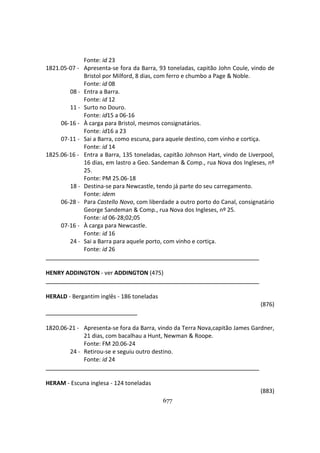 677
Fonte: id 23
1821.05-07 - Apresenta-se fora da Barra, 93 toneladas, capitão John Coule, vindo de
Bristol por Milford, 8 dias, com ferro e chumbo a Page & Noble.
Fonte: id 08
08 - Entra a Barra.
Fonte: id 12
11 - Surto no Douro.
Fonte: id15 a 06-16
06-16 - À carga para Bristol, mesmos consignatários.
Fonte: id16 a 23
07-11 - Sai a Barra, como escuna, para aquele destino, com vinho e cortiça.
Fonte: id 14
1825.06-16 - Entra a Barra, 135 toneladas, capitão Johnson Hart, vindo de Liverpool,
16 dias, em lastro a Geo. Sandeman & Comp., rua Nova dos Ingleses, nº
25.
Fonte: PM 25.06-18
18 - Destina-se para Newcastle, tendo já parte do seu carregamento.
Fonte: idem
06-28 - Para Castello Novo, com liberdade a outro porto do Canal, consignatário
George Sandeman & Comp., rua Nova dos Ingleses, nº 25.
Fonte: id 06-28;02;05
07-16 - À carga para Newcastle.
Fonte: id 16
24 - Sai a Barra para aquele porto, com vinho e cortiça.
Fonte: id 26
HENRY ADDINGTON - ver ADDINGTON (475)
HERALD - Bergantim inglês - 186 toneladas
(876)
1820.06-21 - Apresenta-se fora da Barra, vindo da Terra Nova,capitão James Gardner,
21 dias, com bacalhau a Hunt, Newman & Roope.
Fonte: FM 20.06-24
24 - Retirou-se e seguiu outro destino.
Fonte: id 24
HERAM - Escuna inglesa - 124 toneladas
(883)
 