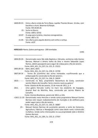 678
1820.09-23 - Entra a Barra vinda da Terra Nova, capitão Thomás Brown, 16 dias, com
bacalhau a Hunt, Newman & Roope.
Fonte: FM 20.09-26
25 - Surta no Douro.
Fonte: id30 a 10-02
10-07 - À carga para Londres, mesmos consignatários.
Fonte: id07 a 31
11-05 - Sai a Barra para aquele destino com vinho e cortiça.
Fonte: id 07
HERCULES–Navio; Galera portuguesa - 200 toneladas
(144)
1804.09-20 - Denominado navio São João Baptista e Hércules, senhorios João Gomes
Barroso, Manuel e Amaro Velho da Silva e mestre Sebastião Lopes
Ramos, obtém passaporte para seguir de Lisboa para o Rio de Janeiro.
Fonte: AHU_ACL_CU_017, Cx. 221, D. 15213
1805.09-16 - Idem, idem, idem.
Fonte: AHU_ACL_CU_017, Cx. 230, D. 15750
1807.04-14 - Termo de juramento dos acima nomeados «confirmando que a
embarcação foi construída no Rio de Janeiro».
Fonte: AHU_ACL_CU_017, Cx. 244, D. 16624
1810.-- - -- - Construido na Baía, proprietário Boaventura da Costa, construtor
Jacinto Ribeiro de Carvalho. Será o mesmo navio ou galera?
Fonte: Gazeta do Rio de Janeiro, 15 de maio de 1811, p. 4
1811. - Uma galera Hercules «cahiu no mar» nos estaleiros de Itapagipe,
Arsenal Real da Marinha, Baia, construído por Jacinto Ribeiro de
Carvalho.
Fonte: Correio Braziliense, janeiro de 1813, p. 616.
<1811.11-19- Denominado navio Hercules e tendo como proprietário Manuel Gomes
Barroso este requer reabastecimento de munições e de artilharia para
poder seguir para o Rio de Janeiro.
Fonte: AHU_ACL_CU_017, Cx. 263, D. 18087
23 - Manuel Gomes Barroso dá juramento perante a Junta do Comercio,
Agricultura, Fábricas e Navegação como caixa deste navio «construído
na Bahia», tendo como interessados na sua propriedade João e António
Gomes Barroso.
Fonte: AHU_ACL_CU_005, Cx. 255, D. 17597
 
