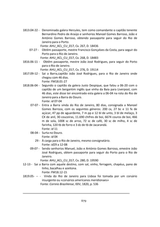 679
1813.04-22 - Denominado galera Hercules, tem como comandante o capitão tenente
Bernardino Pedro de Araújo e senhorios Manoel Gomes Barroso, João e
António Gomes Barroso, obtendo passaporte para seguir do Rio de
Janeiro para o Porto.
Fonte: AHU_ACL_CU_017, Cx. 267, D. 18436
07-27 - Obtêm passaporte, mestre Francisco Gonçalves da Costa, para seguir do
Porto para o Rio de Janeiro.
Fonte: AHU_ACL_CU_017, Cx. 268, D. 18483
1816.06-11 - Obtêm passaporte, mestre João José Rodrigues, para seguir do Porto
para o Rio de Janeiro.
Fonte: AHU_ACL_CU_017, Cx. 276, D. 19114
1817.09-12 - Sai a Barra,capitão João José Rodrigues, para o Rio de Janeiro onde
chegou com 46 dias.
Fonte: FM18.01-27
1818.06-04 - Segundo o capitão da galera Justo Despique, que falou a 06-20 com o
capitão de um bergantim inglês que vinha da Baía para Liverpool, com
46 dias, este disse ter encontrado esta galera a 06-04 na rota do Rio de
Janeiro para a Barra do Douro.
Fonte: id 07-04
07-07 - Entra a Barra vinda do Rio de Janeiro, 80 dias, consignada a Manoel
Gomes Barroza, com os seguintes géneros: 200 cx, 27 bc e 11 fx de
açúcar, 47 pp de aguardente, 7 m pp e 12 bl de unto, 3 bl de melaço, 3
CX de anil, 30 couceiras, 11.690 chifres de boi, 6674 couros de boi, 466
m de sola, 1008 sc de arroz, 72 sc de café, 30 sc de milho, 4 sc de
farinha, 120 tb de forro e 3 dz de tb de Jacarandá.
Fonte: id 11
08-04 - Surta no Douro.
Fonte: id 04
29 - À carga para o Rio de Janeiro, mesmo consignatário.
Fonte: id29 a 12-08
09-07 - Sendo senhorios Manuel, João e António Gomes Barroso, emestre João
José Rodrigues, obtem passaporte para seguir do Porto para o Rio de
Janeiro.
Fonte: AHU_ACL_CU_017, Cx. 280, D. 19590
12-13 - Sai a Barra com aquele destino, com sal, vinho, ferragem, chapéus, pano de
linho, bacalhau e azeitona.
Fonte: FM18.12-15
1819.05- -- - Vinda do Rio de Janeiro para Lisboa foi tomada por um corsário
insurgente ou «corsários americanos meridionaes»
Fonte: Correio Braziliense, XXV, 1820, p. 536
 