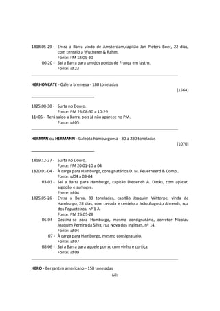 681
1818.05-29 - Entra a Barra vindo de Amsterdam,capitão Jan Pieters Boer, 22 dias,
com centeio a Wucherer & Rahm.
Fonte: FM 18.05-30
06-20 - Sai a Barra para um dos portos de França em lastro.
Fonte: id 23
HERHONCATE - Galera bremesa - 180 toneladas
(1564)
1825.08-30 - Surta no Douro.
Fonte: PM 25.08-30 a 10-29
11<05 - Terá saído a Barra, pois já não aparece no PM.
Fonte: id 05
HERMAN ou HERMANN - Galeota hamburguesa - 80 a 280 toneladas
(1070)
1819.12-27 - Surta no Douro.
Fonte: FM 20.01-10 a 04
1820.01-04 - À carga para Hamburgo, consignatários D. M. Feuerheerd & Comp..
Fonte: id04 a 03-04
03-03 - Sai a Barra para Hamburgo, capitão Diederich A. Dircks, com açúcar,
algodão e sumagre.
Fonte: id 04
1825.05-26 - Entra a Barra, 80 toneladas, capitão Joaquim Wittorpe, vinda de
Hamburgo, 28 dias, com cevada e centeio a João Augusto Ahrends, rua
dos Fogueteiros, nº 1 A.
Fonte: PM 25.05-28
06-04 - Destina-se para Hamburgo, mesmo consignatário, corretor Nicolau
Joaquim Pereira da Silva, rua Nova dos Ingleses, nº 14.
Fonte: id 04
07 - À carga para Hamburgo, mesmo consignatário.
Fonte: id 07
08-06 - Sai a Barra para aquele porto, com vinho e cortiça.
Fonte: id 09
HERO - Bergantim americano - 158 toneladas
 