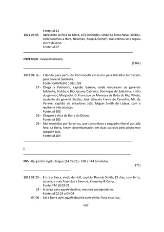 697
Fonte: id 24
1821.07-05 - Apresenta-se fora da Barra, 163 toneladas, vindo da Terra Nova, 30 dias,
com bacalhau a Hunt, Newman, Roop & Compº., mas retirou-se e seguiu
outro destino.
Fonte: id 07
HYPERION - navio americano
(1862)
1833.01-16 - Estando para partir de Portsmonth em lastro para Gibraltar foi fretado
pelo General Saldanha.
Fonte: CARVALHO 1982: 203
17 - Chega a Falmonth, capitão Garene, onde embarcam os generais
Saldanha, Stubbs e Diocleciano Cabreira; Domingos de Saldanha, irmão
do general; Margiochi; D. Francisco de Menezes de Brito do Rio; Villete,
ajudante do general Stubbs; José Liberato Freire de Carvalho; Mr. de
Varene; capitão de atiradores João Miguel Smith de Lisboa, com a
mulher e três crianças.
Fonte: id 203
26 - Chegam a vista da Barra do Douro.
Fonte: id 203
28 - Mal recebidos por Sartorius, que comandava a esquadra liberal postada
fora da Barra, foram desembarcados em duas catraias pelo piloto-mor
Joaquim Luís.
Fonte: id 204
I
IBIS - Bergantim inglês; brigue (24.05-25) - 100 a 144 toneladas
(175)
1818.02-20 - Entra a Barra, vindo de Hull, capitão Thomás Smith, 12 dias, com ferro,
aduela, e mais fazendas a Swanns, Knowsley & Comp..
Fonte: FM 18.02-21
24 - À carga para aquele destino, mesmos consignatários.
Fonte: id 02-24 a 04-04
04-06 - Sai a Barra com aquele destino com vinho, fruta e cortiça.
 