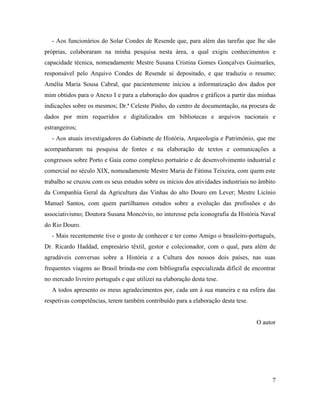 7
- Aos funcionários do Solar Condes de Resende que, para além das tarefas que lhe são
próprias, colaboraram na minha pesquisa nesta área, a qual exigiu conhecimentos e
capacidade técnica, nomeadamente Mestre Susana Cristina Gomes Gonçalves Guimarães,
responsável pelo Arquivo Condes de Resende aí depositado, e que traduziu o resumo;
Amélia Maria Sousa Cabral, que pacientemente iniciou a informatização dos dados por
mim obtidos para o Anexo I e para a elaboração dos quadros e gráficos a partir das minhas
indicações sobre os mesmos; Dr.ª Celeste Pinho, do centro de documentação, na procura de
dados por mim requeridos e digitalizados em bibliotecas e arquivos nacionais e
estrangeiros;
- Aos atuais investigadores do Gabinete de História, Arqueologia e Património, que me
acompanharam na pesquisa de fontes e na elaboração de textos e comunicações a
congressos sobre Porto e Gaia como complexo portuário e de desenvolvimento industrial e
comercial no século XIX, nomeadamente Mestre Maria de Fátima Teixeira, com quem este
trabalho se cruzou com os seus estudos sobre os inícios dos atividades industriais no âmbito
da Companhia Geral da Agricultura das Vinhas do alto Douro em Lever; Mestre Licínio
Manuel Santos, com quem partilhamos estudos sobre a evolução das profissões e do
associativismo; Doutora Susana Moncóvio, no interesse pela iconografia da História Naval
do Rio Douro.
- Mais recentemente tive o gosto de conhecer e ter como Amigo o brasileiro-português,
Dr. Ricardo Haddad, empresário têxtil, gestor e colecionador, com o qual, para além de
agradáveis conversas sobre a História e a Cultura dos nossos dois países, nas suas
frequentes viagens ao Brasil brinda-me com bibliografia especializada difícil de encontrar
no mercado livreiro português e que utilizei na elaboração desta tese.
A todos apresento os meus agradecimentos por, cada um à sua maneira e na esfera das
respetivas competências, terem também contribuído para a elaboração desta tese.
O autor
 