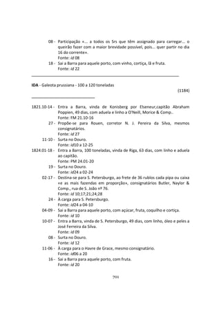 701
08 - Participação «... a todos os Srs que têm assignado para carregar... o
queirão fazer com a maior brevidade possível, pois... quer partir no dia
16 do corrente».
Fonte: id 08
18 - Sai a Barra para aquele porto, com vinho, cortiça, lã e fruta.
Fonte: id 22
IDA - Galeota prussiana - 100 a 120 toneladas
(1184)
1821.10-14 - Entra a Barra, vinda de Konisberg por Elseneur,capitão Abraham
Poppien, 49 dias, com aduela e linho a O'Neill, Morice & Comp..
Fonte: FM 21.10-16
27 - Propõe-se para Rouen, corretor N. J. Pereira da Silva, mesmos
consignatários.
Fonte: id 27
11-10 - Surta no Douro.
Fonte: id10 a 12-25
1824.01-18 - Entra a Barra, 100 toneladas, vinda de Riga, 63 dias, com linho e aduela
ao capitão.
Fonte: PM 24.01-20
19 - Surta no Douro.
Fonte: id24 a 02-24
02-17 - Destina-se para S. Petersburgo, ao frete de 36 rublos cada pipa ou caixa
«e as mais fazendas em proporção», consignatários Butler, Naylor &
Comp., rua de S. João nº 76.
Fonte: id 10;17;21;24;28
24 - À carga para S. Petersburgo.
Fonte: id24 a 04-10
04-09 - Sai a Barra para aquele porto, com açúcar, fruta, coquilho e cortiça.
Fonte: id 10
10-07 - Entra a Barra, vinda de S. Petersburgo, 49 dias, com linho, óleo e peles a
José Ferreira da Silva.
Fonte: id 09
08 - Surta no Douro.
Fonte: id 12
11-06 - À carga para o Havre de Grace, mesmo consignatário.
Fonte: id06 a 20
16 - Sai a Barra para aquele porto, com fruta.
Fonte: id 20
 