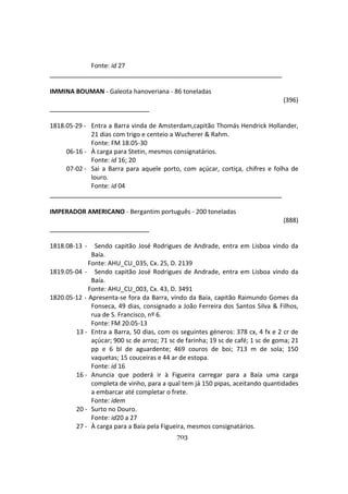 703
Fonte: id 27
IMMINA BOUMAN - Galeota hanoveriana - 86 toneladas
(396)
1818.05-29 - Entra a Barra vinda de Amsterdam,capitão Thomás Hendrick Hollander,
21 dias com trigo e centeio a Wucherer & Rahm.
Fonte: FM 18.05-30
06-16 - À carga para Stetin, mesmos consignatários.
Fonte: id 16; 20
07-02 - Sai a Barra para aquele porto, com açúcar, cortiça, chifres e folha de
louro.
Fonte: id 04
IMPERADOR AMERICANO - Bergantim português - 200 toneladas
(888)
1818.08-13 - Sendo capitão José Rodrigues de Andrade, entra em Lisboa vindo da
Baía.
Fonte: AHU_CU_035, Cx. 25, D. 2139
1819.05-04 - Sendo capitão José Rodrigues de Andrade, entra em Lisboa vindo da
Baía.
Fonte: AHU_CU_003, Cx. 43, D. 3491
1820.05-12 - Apresenta-se fora da Barra, vindo da Baía, capitão Raimundo Gomes da
Fonseca, 49 dias, consignado a João Ferreira dos Santos Silva & Filhos,
rua de S. Francisco, nº 6.
Fonte: FM 20.05-13
13 - Entra a Barra, 50 dias, com os seguintes géneros: 378 cx, 4 fx e 2 cr de
açúcar; 900 sc de arroz; 71 sc de farinha; 19 sc de café; 1 sc de goma; 21
pp e 6 bl de aguardente; 469 couros de boi; 713 m de sola; 150
vaquetas; 15 couceiras e 44 ar de estopa.
Fonte: id 16
16 - Anuncia que poderá ir à Figueira carregar para a Baía uma carga
completa de vinho, para a qual tem já 150 pipas, aceitando quantidades
a embarcar até completar o frete.
Fonte: idem
20 - Surto no Douro.
Fonte: id20 a 27
27 - À carga para a Baía pela Figueira, mesmos consignatários.
 
