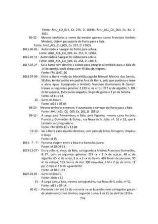 709
Fonte: AHU_CU_015, Cx. 276, D. 18486; AHU_ACL_CU_003, Cx. 44, D.
3601.
09-22 - Mesmo senhorio, o nome do mestre aparece como Francisco António
Mindelo, obtém passaporte do Porto para a Baía.
Fonte: AHU_ACL_CU_005, Cx. 257, D. 17805.
1815.06-05 - Autorizado a navegar do Porto para a Baía.
Fonte: AHU_ACL_CU_005, Cx. 257, D. 17866.
1816.07-11 - Autorizado a navegar de Lisboa para a Baía.
Fonte: AHU_ACL_CU_005, Cx. 258, D. 18014.
1817.07-27 - Sai a Barra com destino a Lisboa para integrar o comboio para a Baía de
14 de agosto, onde chega com 45 dias de viagem.
Fonte: FM 18.01-20
1818.07-09 - Entra a Barra vindo do Maranhão,capitão Manuel Martins dos Santos,
58 dias, tendo batido em pedras fora da Barra, pelo que quebrou o leme
e abriu água. Consignado a António Francisco Guimaraens & Compª.
trouxe os seguintes géneros: 2.229 sc de arroz, 277 sc de algodão, 1.183
m de vaqueta, 150 couros salgados, 54 pn de goma e 3 pn de farinha.
Fonte: id 11 e 14.
25 - Surto no Douro.
Fonte: id25 a 08-04
08-25 - Mesmo senhorio e mestre, é autorizado a navegar do Porto para a Baía.
Fonte: AHU_ACL_CU_005, Cx. 261, D. 18310.
09-12 - À carga para Pernambuco e Baía, pela Figueira, mesmo caixa António
Francisco Guimarães & Comp., rua Nova de S. João, nº. 51 e 52, que é
também o consignatário.
Fonte: FM 18.09-12 a 12-08
12-13 - Sai a Barra para aqueles destinos, com pano de linho, ferragem, chapéus
e louça.
Fonte: id 15
1819. ? - ? - Fez uma viagem entre a Baía e a Barra do Douro.
Fonte: id 20.04-11
1819.12-27 - Entra a Barra, vindo da Baía, consignado a António Francisco Guimarães,
& Cº., com os seguintes géneros: 273 cx e 3 fx de açúcar; 48 sc de
algodão; 85 sc de arroz; 2 sc e 2 cx de ticum; 469 feixes de piassava; 90
ar de estopa; 553 couros de boi; 300 vaquetas; 6 bl e 2 pp de unto; 12
pp, 2 mpp e 2 bl de aguardente.
Fonte: id 20.01-01
1820.01-01 - Surto no Douro.
Fonte: idem a 15
15 - À carga para a Baía, mesmo consignatário, rua Nova de S. João, nº 52.
Fonte: id15 a 03-14
02-01 - Pretende sair até 15 do corrente «e as fazendas nele carregadas gosam
de abatimentos nos direitos, segundo o alvará de 25 de abril de 1818».
 