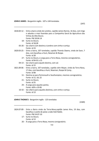 741
JOHN E JAMES - Bergantim inglês - 107 a 144 toneladas
(247)
1818.04-12 - Entra a barra vindo de Londres, capitão James Rannie, 16 dias, com trigo
e aduelas e mais fazendas para a Companhia Geral da Agricultura das
Vinhas do Alto Douro.
Fonte: FM 18.04-14
18 - Surto no Douro.
Fonte: id 18;28
05-20 - Sai a barra com destino a Londres com vinho e cortiça.
Fonte: id 23
1820.03-25 - Entra a barra, 107 toneladas, capitão Thomás Owens, vindo de Exon, 7
dias, com bacalhau a Hunt, Newman & Roope.
Fonte: id 28
27 - Surto no Douro, à carga para a Terra Nova, mesmos consignatários.
Fonte: id 04-01 a 15
04-13 - Sai a barra para aquele destino, com sal.
Fonte: id 15
1821.09-06 - Entra a barra, 107 toneladas, capitão John Mayer, vindo da Terra Nova,
17 dias, com bacalhau a Hunt, Newman, Roope & Comp..
Fonte: id 08
11 - Destina-se para Portsmouth e Southampton, mesmos consignatários.
Fonte: id 11; 18; 22
21 - Surto no Douro.
Fonte: id 25
29 - À carga para aqueles portos.
Fonte: id29 a 10-06
10-10 - Sai a Barra para aqueles destinos, com vinho e cortiça.
Fonte: id 13
JOHN E THOMA'S - Bergantim inglês - 125 toneladas
(1589)
1824.07-09 - Entra a Barra vindo da Terra-Nova,capitão James Kins, 19 dias, com
bacalhau e azeite de peixe a João Hatt Noble.
Fonte: PM 24.07-10
17 - Surto no Douro.
Fonte: id 13
20 - À carga para a Terra-Nova, mesmo consignatário.
 