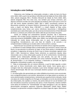 9
Introdução a este Catálogo
Elaboramos este Catálogo de embarcações entradas e saídas da barra do Douro
entre 1818 e 1825 a partir dos periódicos Folha Mercantil da Cidade do Porto (1818, 1820,
1821; adiante designado FM) e Periódico Mercantil da Cidade do Porto (1824, 1825;
adiante designado PM). Para estes anos, mas também para tempos anteriores, pois
algumas contavam já então com várias décadas de existência, bem assim para os anos em
que não temos aqueles periódicos (1819; 1822 e 1823), consultamos centenas de
documentos existentes no Arquivo Histórico Ultramarino em Lisboa (AHU), bem assim
como a Lloyd’s List Marine News 1740-1837 e a Lloyd’s Register of Ships online,
complementando estas fontes com outras referências documentais e bibliográficas
assinaladas para cada embarcação, que são as da tese de doutoramento A Frota Mercantil
do Porto e o comércio com o Brasil entre 1818 e 1825 de que este Anexo I faz parte.
Sendo um Catálogo que pretendemos bastante exaustivo, não é obviamente
completo, não só pelas lacunas existentes nas fontes utilizadas, que já assinalamos na
crítica das primeiras (GUIMARÃES, 2004a; idem, 2004c), mas também pelos problemas de
indexação de muitas destas embarcações para as quais não existem trabalhos
monográficos. Consideramo-lo, pois uma base de trabalho e de consulta a ser
complementada à medida que os estudos sobre o tema venham a avançar.
Queremos por isso assinalar que tomamos em devida conta as seguintes questões:
1 - Consideram-se neste Catálogo todas as embarcações que entraram e saíram a barra do
Douro, ou que pairaram ou passaram ao largo, ou que foram postas à consideração dos
armadores e negociantes da praça do Porto e que as fontes consultadas registam entre
1818 e 1825. Assinalam-se, todavia factos anteriores ou posteriores àquelas datas
relacionados com as ditas embarcações quando de tal há conhecimento. Consideramos
também outras embarcações referidas para este período, mas que não o serão
exatamente, ou então foram confundidas com outras realmente existentes. A repetição
de denominações e a sua frequente mudança, a imprecisão ou confusão em alguma
bibliografia, confundindo os dados, a tal nos obrigou;
2 - Todas as embarcações têm um número diferente, o qual foi dado segundo a ordem
pela qual as fomos encontrando como objeto deste estudo. Serve apenas para a
contagem total das embarcações estudadas e para tentar distinguir aquelas que têm a
mesma denominação. Não tem essa numeração aleatória qualquer outro significado ou
utilidade;
3 - As embarcações são apresentadas por ordem alfabética do primeiro nome encontrado,
com a ortografia da época e sem acentos. Apresentam-se no lugar próprio as variantes, ou
outras denominações complementares, remetendo para aquela primeira indicação. Sendo
uma época de revisão ortográfica em Portugal, as hesitações na escrita das denominações
das embarcações, dos capitães ou mestres, dos portos (Setuval em vez de Setúbal) e até
das mercadorias (couceiras/ cousseiras) são várias e muito frequentes. Estamos também
numa época de tentativa de “nacionalização” da língua portuguesa e por isso algumas
denominações estrangeiras aparecem traduzidas (Newcastle/ Castelo Novo; Kopke/
Copeque), ou apresentam variações ortográficas na própria língua de origem. Mantivemos
 