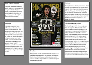 Target Audience and genre
The target for Hammermagazine
wouldbe 20+, as it containsalcohol
and game adverts.Mostly,itis
aimedat malesbutthe secondary
audience wouldbe females.The
genre isvariationsof metal/heavy
metal/industrial metaletc.
Main Image
The model creditisthe extra
informationonthe mainartist,
whichisthe Black Sabbath. The
phrase underneathmaincoverline
catchesthe reader’sattention;as
we can see the iconographicimage
of a cross.This symbolisesthe anti-
religiousviewthatmanymetal
artistsassociate with.The word
‘MAGICKAL’isspeltwronglyon
purpose tocatch people’s
attention,asitlooksunusual which
oftenfitsintometal genres. Also
the use of lowkeylightingmakesit
looksmore excitinganddarkforthe
readers.
Masthead
The mastheadisin gloomygreencolourswhich
suitsthe blackbackgroundand alsothe genre.
The font of the title isrigid,alsothe firstletter
‘H’ lookslike aguitarwhichblendsintoagenre
of thismagazine. Inadditionthe masthead
alsocontainsword‘meta;’whichgivesthe final
touch of makingthe magazine lookhardwhich
fitsthe purpose of the magazine asit will
attract the reader.
The GutenbergDesignPrinciple
The Gutenbergprinciple showshowpeople
lookat a magazine.Atthe start the reader
looksinthe primaryoptical area whichisthe
mastheadandthe picture of BlackSabbath,
whichattracts the readeras he isa famous
figure. Then,the readerlooksatthe terminal
optical areawhichis inthe middle right,it
showsthe subcoverlineswhichattractsthe
readeras theycan findthe favourite artist.
Next,the readerlooksatthe strong fallowarea
inthe topright whichcontainscharacteristic
make up of Ghost B.C inthiseditionwhich
catchespeople’sattentionandgivesthe
magazine itgenre.Lastly,the reader,looksat
the weakfallowarea,whichisinthe left
bottomcorner,it containsmore detail about
the magazine andany adverts,whichmakes
people curiousaboutthe restof the magazine.
Coverlines
The coverlinesgive the readermore insight intowhatisin
the magazine;more details.‘The Algorithm’isacoverline,
the fontlookslike ithasbeenscribbled,itwhite soitin
contrast withthe background.However,itisalsoitis put in
the shallowfallowfield.
 