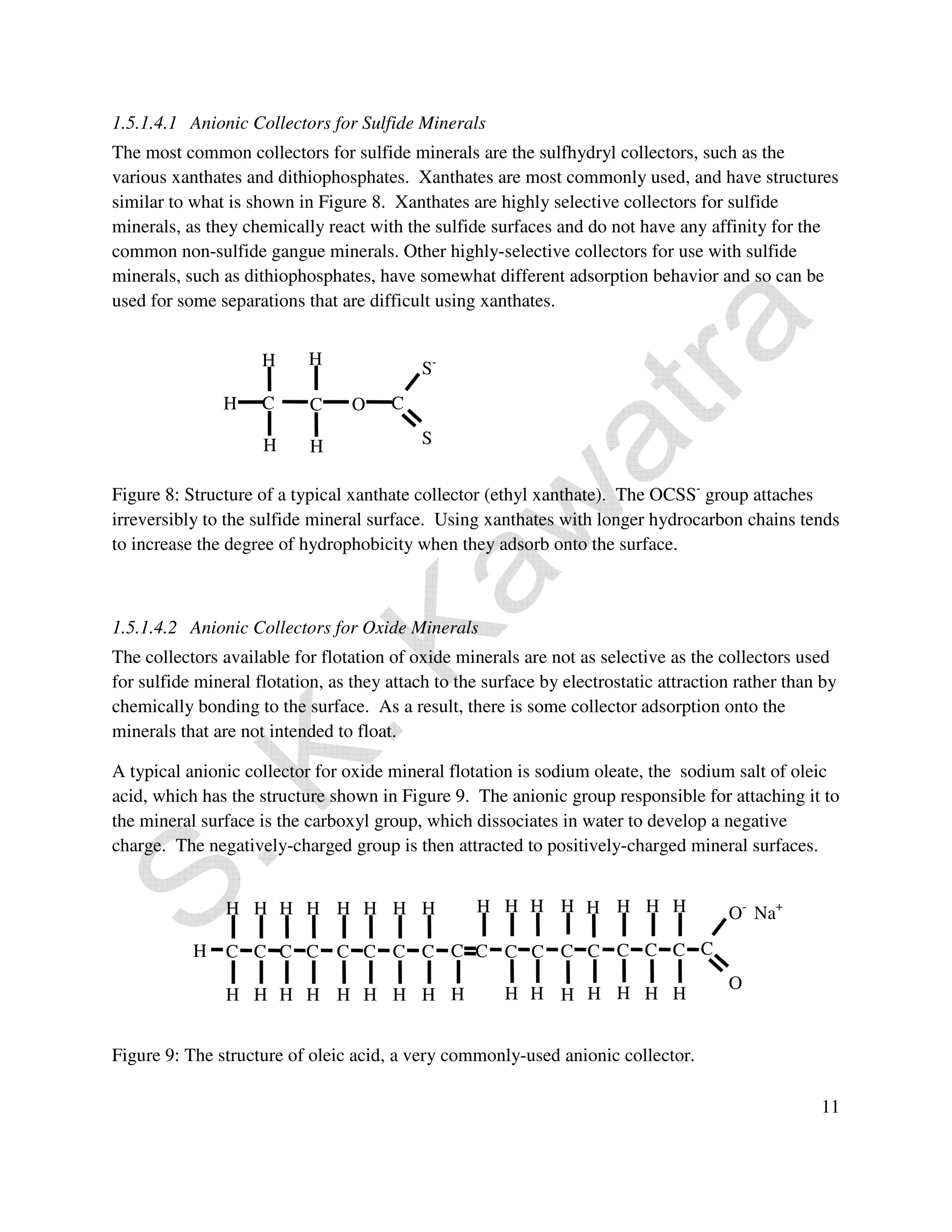 1.5.1.4.1 Anionic Collectors for Sulfide Minerals 
The most common collectors for sulfide minerals are the sulfhydryl collectors, such as the 
various xanthates and dithiophosphates. Xanthates are most commonly used, and have structures 
similar to what is shown in Figure 8. Xanthates are highly selective collectors for sulfide 
minerals, as they chemically react with the sulfide surfaces and do not have any affinity for the 
common non-sulfide gangue minerals. Other highly-selective collectors for use with sulfide 
minerals, such as dithiophosphates, have somewhat different adsorption behavior and so can be 
used for some separations that are difficult using xanthates. 
H 
H 
Figure 8: Structure of a typical xanthate collector (ethyl xanthate). The OCSS- group attaches 
irreversibly to the sulfide mineral surface. Using xanthates with longer hydrocarbon chains tends 
to increase the degree of hydrophobicity when they adsorb onto the surface. 
1.5.1.4.2 Anionic Collectors for Oxide Minerals 
The collectors available for flotation of oxide minerals are not as selective as the collectors used 
for sulfide mineral flotation, as they attach to the surface by electrostatic attraction rather than by 
chemically bonding to the surface. As a result, there is some collector adsorption onto the 
minerals that are not intended to float. 
A typical anionic collector for oxide mineral flotation is sodium oleate, the sodium salt of oleic 
acid, which has the structure shown in Figure 9. The anionic group responsible for attaching it to 
the mineral surface is the carboxyl group, which dissociates in water to develop a negative 
charge. The negatively-charged group is then attracted to positively-charged mineral surfaces. 
11 
C C 
H H 
H H 
H 
C C 
H 
H 
H 
H 
H 
H 
H 
H 
Figure 9: The structure of oleic acid, a very commonly-used anionic collector. 
O- Na+ 
O 
C C 
H 
H H H 
C 
H 
H 
H 
C C 
H H H 
H 
C C 
H 
H 
C 
H 
C 
H 
C 
H 
C 
H 
C 
H 
C 
H 
C 
H 
S- 
C 
S 
C C 
H 
H H 
O 
 