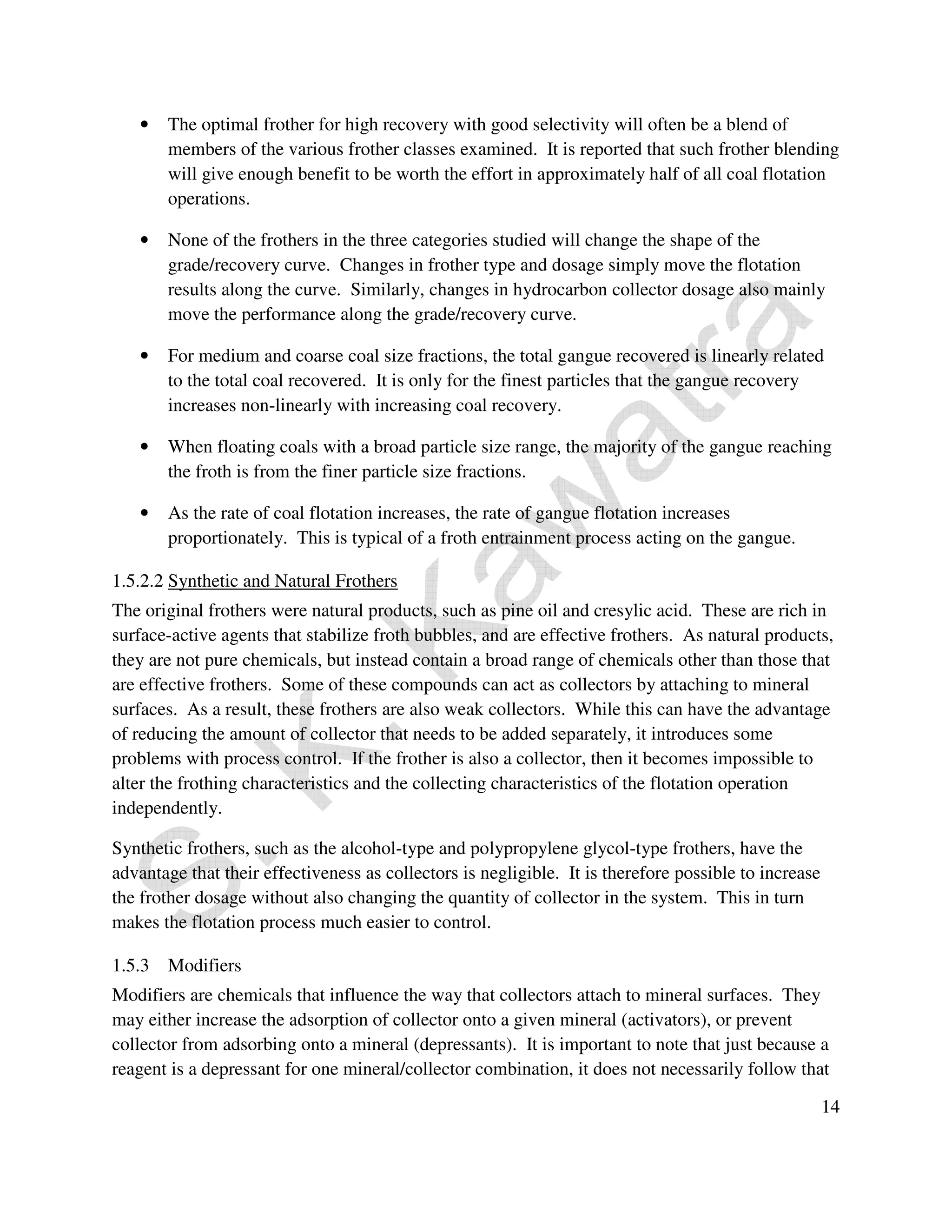 14 
• The optimal frother for high recovery with good selectivity will often be a blend of 
members of the various frother classes examined. It is reported that such frother blending 
will give enough benefit to be worth the effort in approximately half of all coal flotation 
operations. 
• None of the frothers in the three categories studied will change the shape of the 
grade/recovery curve. Changes in frother type and dosage simply move the flotation 
results along the curve. Similarly, changes in hydrocarbon collector dosage also mainly 
move the performance along the grade/recovery curve. 
• For medium and coarse coal size fractions, the total gangue recovered is linearly related 
to the total coal recovered. It is only for the finest particles that the gangue recovery 
increases non-linearly with increasing coal recovery. 
• When floating coals with a broad particle size range, the majority of the gangue reaching 
the froth is from the finer particle size fractions. 
• As the rate of coal flotation increases, the rate of gangue flotation increases 
proportionately. This is typical of a froth entrainment process acting on the gangue. 
1.5.2.2 Synthetic and Natural Frothers 
The original frothers were natural products, such as pine oil and cresylic acid. These are rich in 
surface-active agents that stabilize froth bubbles, and are effective frothers. As natural products, 
they are not pure chemicals, but instead contain a broad range of chemicals other than those that 
are effective frothers. Some of these compounds can act as collectors by attaching to mineral 
surfaces. As a result, these frothers are also weak collectors. While this can have the advantage 
of reducing the amount of collector that needs to be added separately, it introduces some 
problems with process control. If the frother is also a collector, then it becomes impossible to 
alter the frothing characteristics and the collecting characteristics of the flotation operation 
independently. 
Synthetic frothers, such as the alcohol-type and polypropylene glycol-type frothers, have the 
advantage that their effectiveness as collectors is negligible. It is therefore possible to increase 
the frother dosage without also changing the quantity of collector in the system. This in turn 
makes the flotation process much easier to control. 
1.5.3 Modifiers 
Modifiers are chemicals that influence the way that collectors attach to mineral surfaces. They 
may either increase the adsorption of collector onto a given mineral (activators), or prevent 
collector from adsorbing onto a mineral (depressants). It is important to note that just because a 
reagent is a depressant for one mineral/collector combination, it does not necessarily follow that 
 
