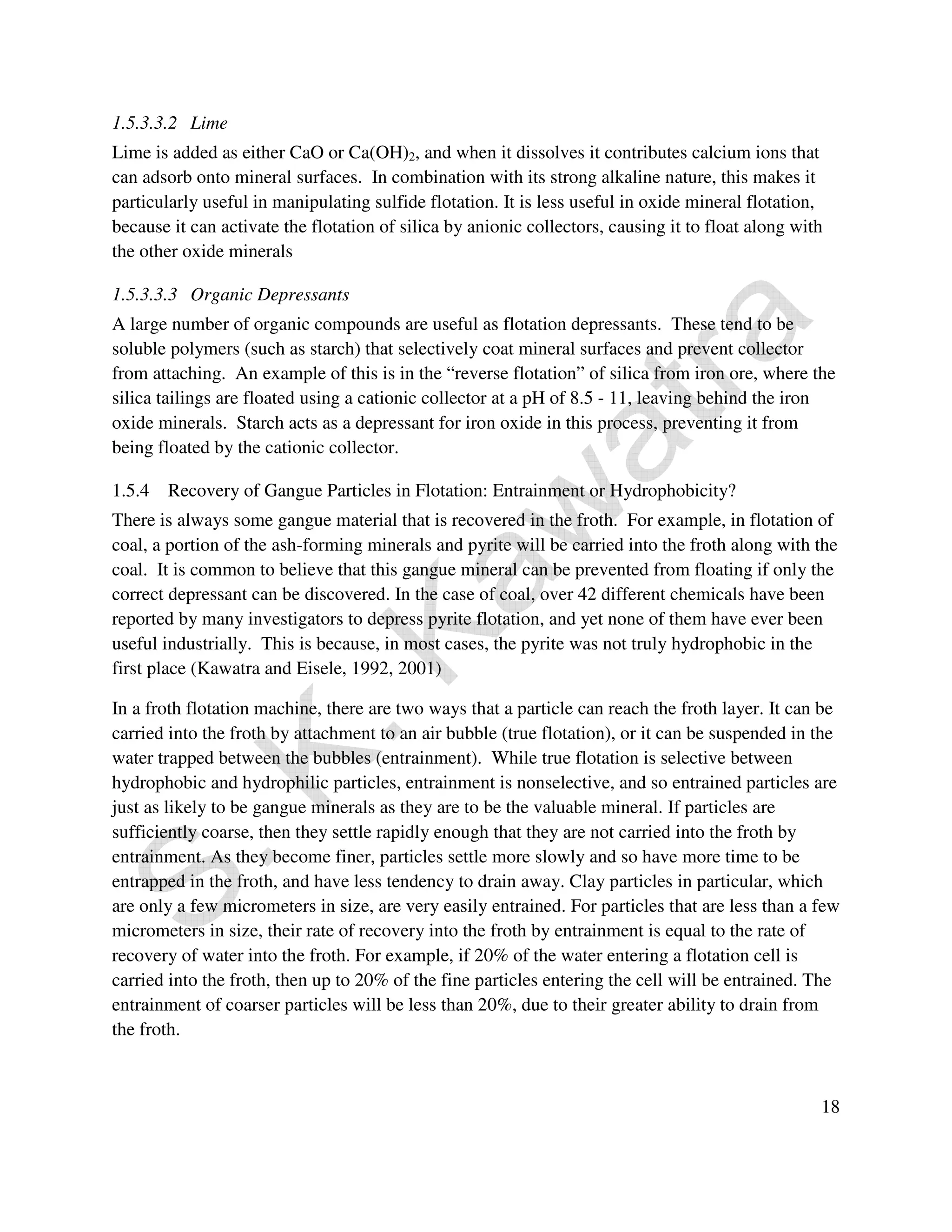 1.5.3.3.2 Lime 
Lime is added as either CaO or Ca(OH)2, and when it dissolves it contributes calcium ions that 
can adsorb onto mineral surfaces. In combination with its strong alkaline nature, this makes it 
particularly useful in manipulating sulfide flotation. It is less useful in oxide mineral flotation, 
because it can activate the flotation of silica by anionic collectors, causing it to float along with 
the other oxide minerals 
1.5.3.3.3 Organic Depressants 
A large number of organic compounds are useful as flotation depressants. These tend to be 
soluble polymers (such as starch) that selectively coat mineral surfaces and prevent collector 
from attaching. An example of this is in the “reverse flotation” of silica from iron ore, where the 
silica tailings are floated using a cationic collector at a pH of 8.5 - 11, leaving behind the iron 
oxide minerals. Starch acts as a depressant for iron oxide in this process, preventing it from 
being floated by the cationic collector. 
1.5.4 Recovery of Gangue Particles in Flotation: Entrainment or Hydrophobicity? 
There is always some gangue material that is recovered in the froth. For example, in flotation of 
coal, a portion of the ash-forming minerals and pyrite will be carried into the froth along with the 
coal. It is common to believe that this gangue mineral can be prevented from floating if only the 
correct depressant can be discovered. In the case of coal, over 42 different chemicals have been 
reported by many investigators to depress pyrite flotation, and yet none of them have ever been 
useful industrially. This is because, in most cases, the pyrite was not truly hydrophobic in the 
first place (Kawatra and Eisele, 1992, 2001) 
In a froth flotation machine, there are two ways that a particle can reach the froth layer. It can be 
carried into the froth by attachment to an air bubble (true flotation), or it can be suspended in the 
water trapped between the bubbles (entrainment). While true flotation is selective between 
hydrophobic and hydrophilic particles, entrainment is nonselective, and so entrained particles are 
just as likely to be gangue minerals as they are to be the valuable mineral. If particles are 
sufficiently coarse, then they settle rapidly enough that they are not carried into the froth by 
entrainment. As they become finer, particles settle more slowly and so have more time to be 
entrapped in the froth, and have less tendency to drain away. Clay particles in particular, which 
are only a few micrometers in size, are very easily entrained. For particles that are less than a few 
micrometers in size, their rate of recovery into the froth by entrainment is equal to the rate of 
recovery of water into the froth. For example, if 20% of the water entering a flotation cell is 
carried into the froth, then up to 20% of the fine particles entering the cell will be entrained. The 
entrainment of coarser particles will be less than 20%, due to their greater ability to drain from 
the froth. 
18 
 