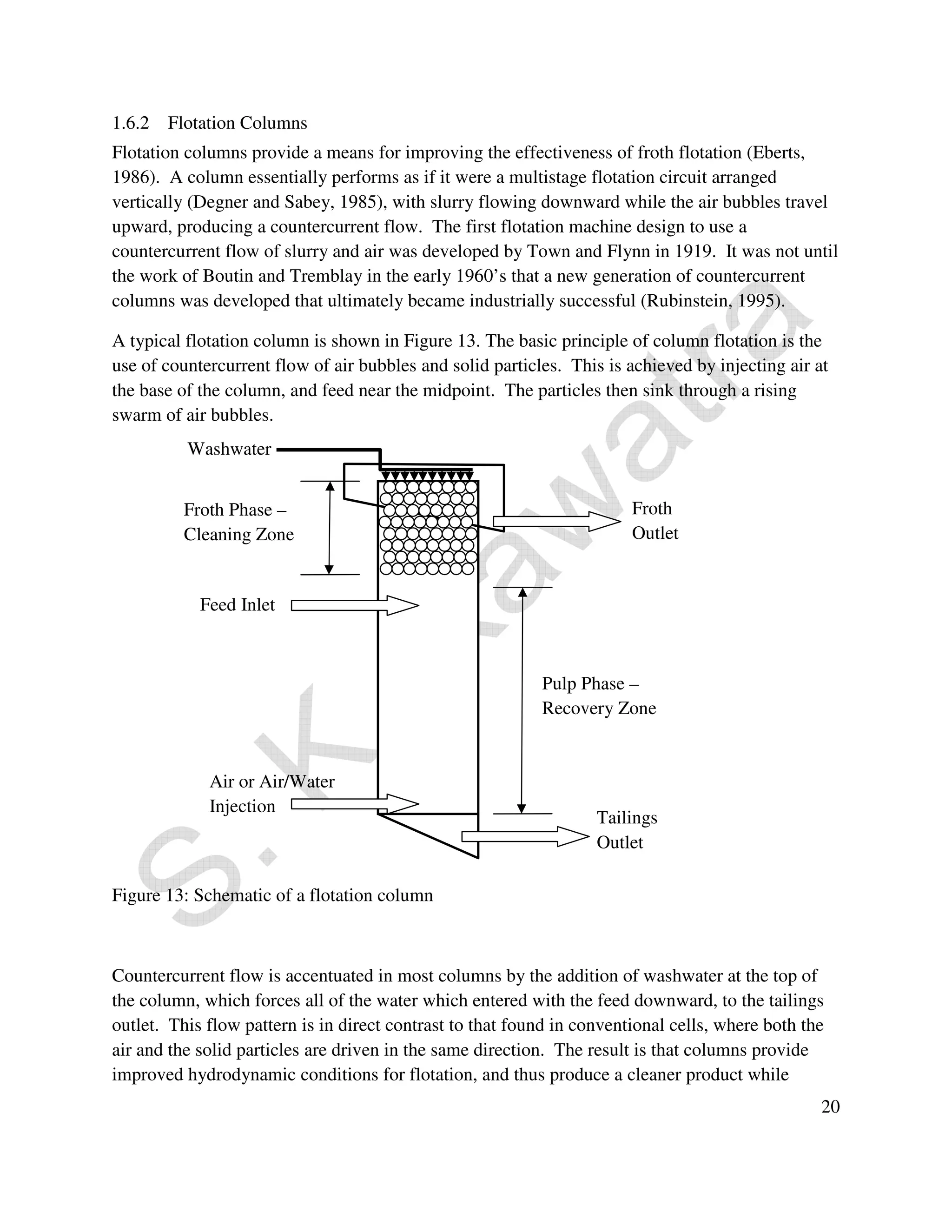 1.6.2 Flotation Columns 
Flotation columns provide a means for improving the effectiveness of froth flotation (Eberts, 
1986). A column essentially performs as if it were a multistage flotation circuit arranged 
vertically (Degner and Sabey, 1985), with slurry flowing downward while the air bubbles travel 
upward, producing a countercurrent flow. The first flotation machine design to use a 
countercurrent flow of slurry and air was developed by Town and Flynn in 1919. It was not until 
the work of Boutin and Tremblay in the early 1960’s that a new generation of countercurrent 
columns was developed that ultimately became industrially successful (Rubinstein, 1995). 
A typical flotation column is shown in Figure 13. The basic principle of column flotation is the 
use of countercurrent flow of air bubbles and solid particles. This is achieved by injecting air at 
the base of the column, and feed near the midpoint. The particles then sink through a rising 
swarm of air bubbles. 
20 
Washwater 
Froth Phase – 
Cleaning Zone 
Feed Inlet 
Air or Air/Water 
Injection 
Figure 13: Schematic of a flotation column 
Froth 
Outlet 
Pulp Phase – 
Recovery Zone 
Tailings 
Outlet 
Countercurrent flow is accentuated in most columns by the addition of washwater at the top of 
the column, which forces all of the water which entered with the feed downward, to the tailings 
outlet. This flow pattern is in direct contrast to that found in conventional cells, where both the 
air and the solid particles are driven in the same direction. The result is that columns provide 
improved hydrodynamic conditions for flotation, and thus produce a cleaner product while 
 