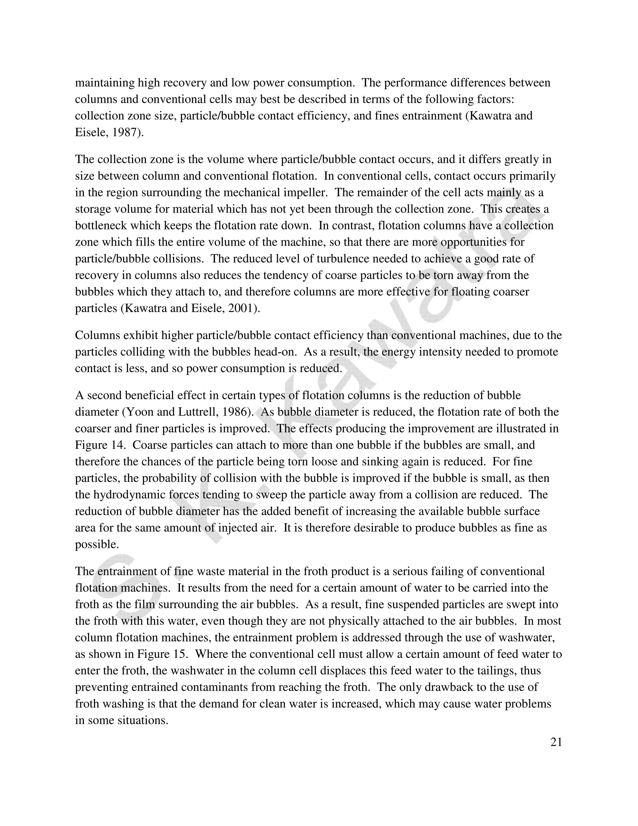 maintaining high recovery and low power consumption. The performance differences between 
columns and conventional cells may best be described in terms of the following factors: 
collection zone size, particle/bubble contact efficiency, and fines entrainment (Kawatra and 
Eisele, 1987). 
The collection zone is the volume where particle/bubble contact occurs, and it differs greatly in 
size between column and conventional flotation. In conventional cells, contact occurs primarily 
in the region surrounding the mechanical impeller. The remainder of the cell acts mainly as a 
storage volume for material which has not yet been through the collection zone. This creates a 
bottleneck which keeps the flotation rate down. In contrast, flotation columns have a collection 
zone which fills the entire volume of the machine, so that there are more opportunities for 
particle/bubble collisions. The reduced level of turbulence needed to achieve a good rate of 
recovery in columns also reduces the tendency of coarse particles to be torn away from the 
bubbles which they attach to, and therefore columns are more effective for floating coarser 
particles (Kawatra and Eisele, 2001). 
Columns exhibit higher particle/bubble contact efficiency than conventional machines, due to the 
particles colliding with the bubbles head-on. As a result, the energy intensity needed to promote 
contact is less, and so power consumption is reduced. 
A second beneficial effect in certain types of flotation columns is the reduction of bubble 
diameter (Yoon and Luttrell, 1986). As bubble diameter is reduced, the flotation rate of both the 
coarser and finer particles is improved. The effects producing the improvement are illustrated in 
Figure 14. Coarse particles can attach to more than one bubble if the bubbles are small, and 
therefore the chances of the particle being torn loose and sinking again is reduced. For fine 
particles, the probability of collision with the bubble is improved if the bubble is small, as then 
the hydrodynamic forces tending to sweep the particle away from a collision are reduced. The 
reduction of bubble diameter has the added benefit of increasing the available bubble surface 
area for the same amount of injected air. It is therefore desirable to produce bubbles as fine as 
possible. 
The entrainment of fine waste material in the froth product is a serious failing of conventional 
flotation machines. It results from the need for a certain amount of water to be carried into the 
froth as the film surrounding the air bubbles. As a result, fine suspended particles are swept into 
the froth with this water, even though they are not physically attached to the air bubbles. In most 
column flotation machines, the entrainment problem is addressed through the use of washwater, 
as shown in Figure 15. Where the conventional cell must allow a certain amount of feed water to 
enter the froth, the washwater in the column cell displaces this feed water to the tailings, thus 
preventing entrained contaminants from reaching the froth. The only drawback to the use of 
froth washing is that the demand for clean water is increased, which may cause water problems 
in some situations. 
21 
 