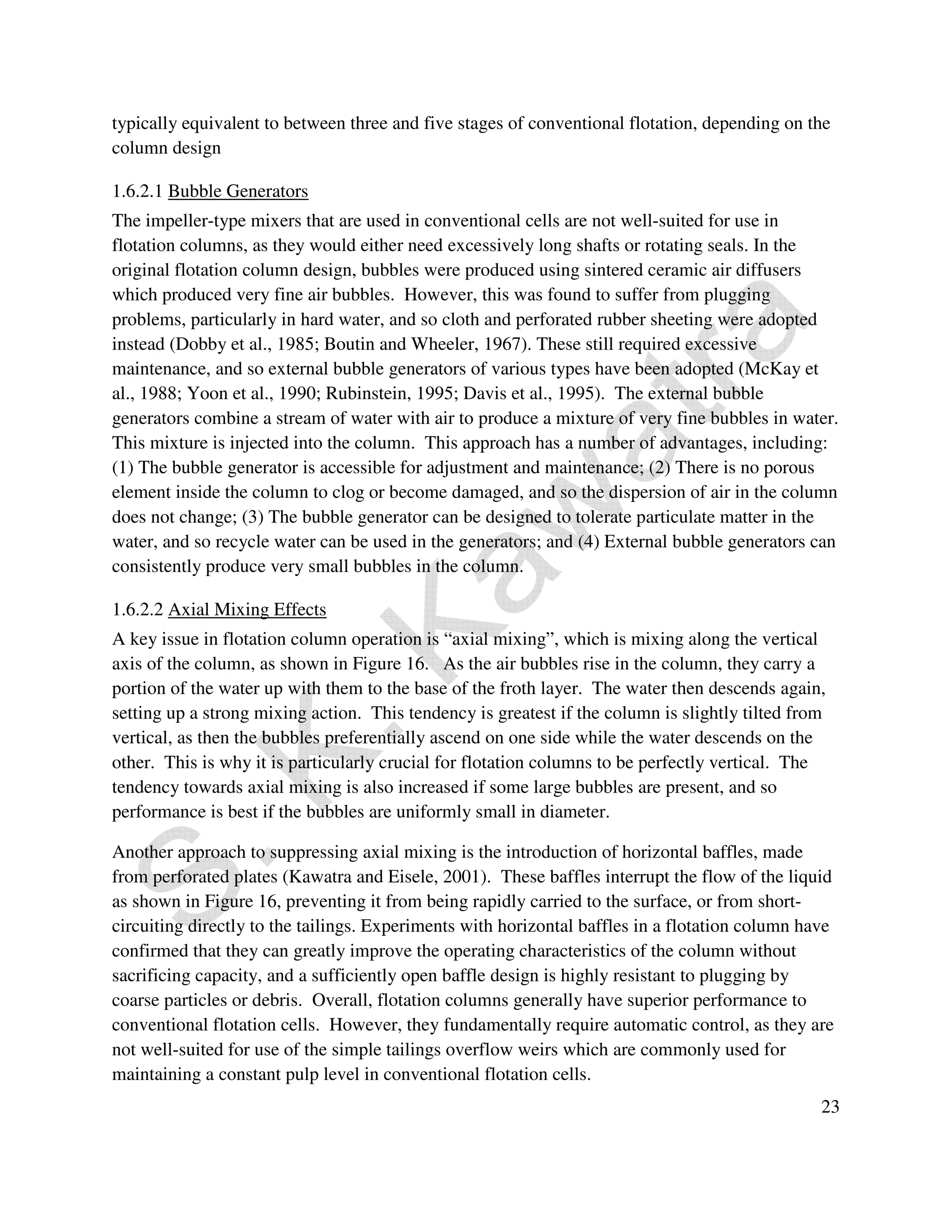 typically equivalent to between three and five stages of conventional flotation, depending on the 
column design 
1.6.2.1 Bubble Generators 
The impeller-type mixers that are used in conventional cells are not well-suited for use in 
flotation columns, as they would either need excessively long shafts or rotating seals. In the 
original flotation column design, bubbles were produced using sintered ceramic air diffusers 
which produced very fine air bubbles. However, this was found to suffer from plugging 
problems, particularly in hard water, and so cloth and perforated rubber sheeting were adopted 
instead (Dobby et al., 1985; Boutin and Wheeler, 1967). These still required excessive 
maintenance, and so external bubble generators of various types have been adopted (McKay et 
al., 1988; Yoon et al., 1990; Rubinstein, 1995; Davis et al., 1995). The external bubble 
generators combine a stream of water with air to produce a mixture of very fine bubbles in water. 
This mixture is injected into the column. This approach has a number of advantages, including: 
(1) The bubble generator is accessible for adjustment and maintenance; (2) There is no porous 
element inside the column to clog or become damaged, and so the dispersion of air in the column 
does not change; (3) The bubble generator can be designed to tolerate particulate matter in the 
water, and so recycle water can be used in the generators; and (4) External bubble generators can 
consistently produce very small bubbles in the column. 
1.6.2.2 Axial Mixing Effects 
A key issue in flotation column operation is “axial mixing”, which is mixing along the vertical 
axis of the column, as shown in Figure 16. As the air bubbles rise in the column, they carry a 
portion of the water up with them to the base of the froth layer. The water then descends again, 
setting up a strong mixing action. This tendency is greatest if the column is slightly tilted from 
vertical, as then the bubbles preferentially ascend on one side while the water descends on the 
other. This is why it is particularly crucial for flotation columns to be perfectly vertical. The 
tendency towards axial mixing is also increased if some large bubbles are present, and so 
performance is best if the bubbles are uniformly small in diameter. 
Another approach to suppressing axial mixing is the introduction of horizontal baffles, made 
from perforated plates (Kawatra and Eisele, 2001). These baffles interrupt the flow of the liquid 
as shown in Figure 16, preventing it from being rapidly carried to the surface, or from short-circuiting 
directly to the tailings. Experiments with horizontal baffles in a flotation column have 
confirmed that they can greatly improve the operating characteristics of the column without 
sacrificing capacity, and a sufficiently open baffle design is highly resistant to plugging by 
coarse particles or debris. Overall, flotation columns generally have superior performance to 
conventional flotation cells. However, they fundamentally require automatic control, as they are 
not well-suited for use of the simple tailings overflow weirs which are commonly used for 
maintaining a constant pulp level in conventional flotation cells. 
23 
 