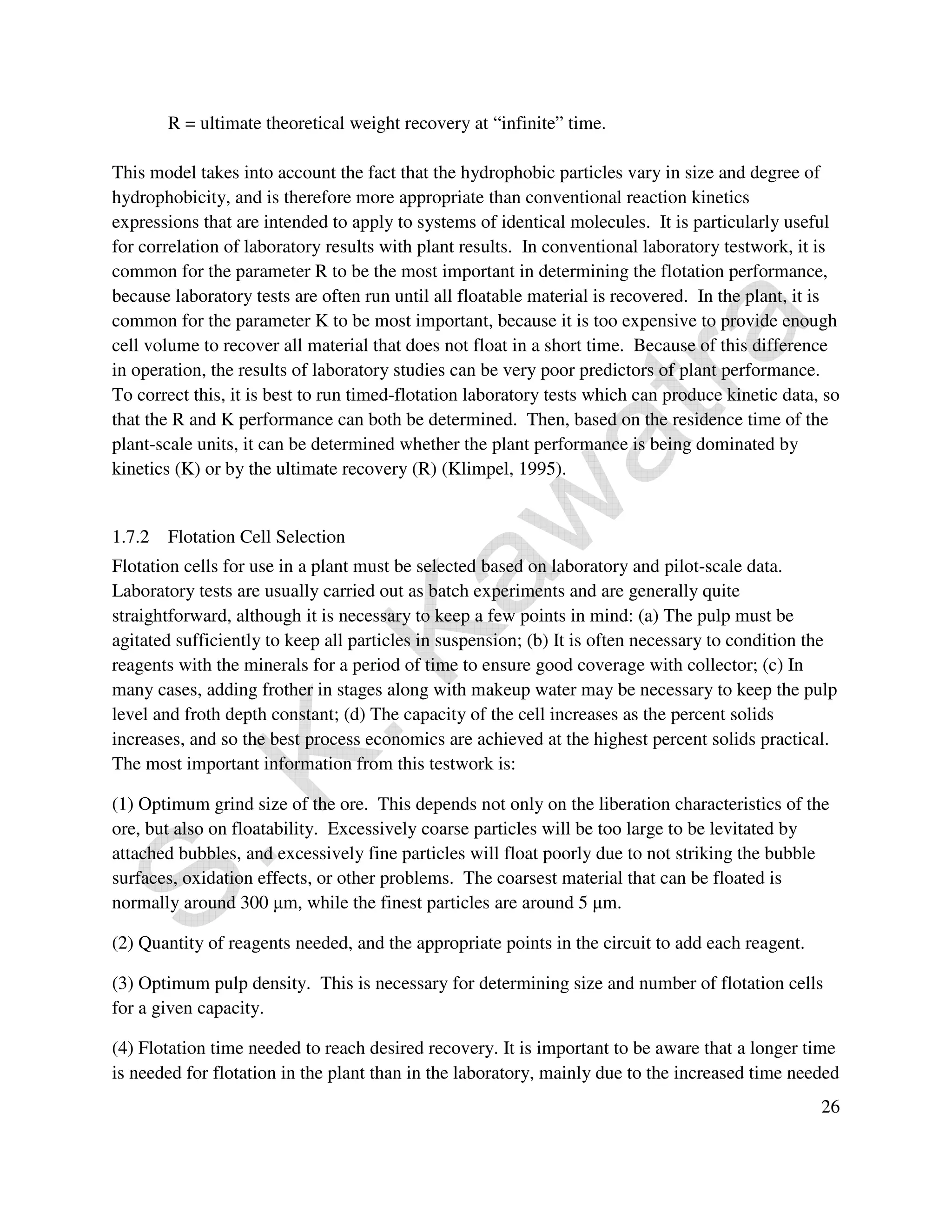 26 
R = ultimate theoretical weight recovery at “infinite” time. 
This model takes into account the fact that the hydrophobic particles vary in size and degree of 
hydrophobicity, and is therefore more appropriate than conventional reaction kinetics 
expressions that are intended to apply to systems of identical molecules. It is particularly useful 
for correlation of laboratory results with plant results. In conventional laboratory testwork, it is 
common for the parameter R to be the most important in determining the flotation performance, 
because laboratory tests are often run until all floatable material is recovered. In the plant, it is 
common for the parameter K to be most important, because it is too expensive to provide enough 
cell volume to recover all material that does not float in a short time. Because of this difference 
in operation, the results of laboratory studies can be very poor predictors of plant performance. 
To correct this, it is best to run timed-flotation laboratory tests which can produce kinetic data, so 
that the R and K performance can both be determined. Then, based on the residence time of the 
plant-scale units, it can be determined whether the plant performance is being dominated by 
kinetics (K) or by the ultimate recovery (R) (Klimpel, 1995). 
1.7.2 Flotation Cell Selection 
Flotation cells for use in a plant must be selected based on laboratory and pilot-scale data. 
Laboratory tests are usually carried out as batch experiments and are generally quite 
straightforward, although it is necessary to keep a few points in mind: (a) The pulp must be 
agitated sufficiently to keep all particles in suspension; (b) It is often necessary to condition the 
reagents with the minerals for a period of time to ensure good coverage with collector; (c) In 
many cases, adding frother in stages along with makeup water may be necessary to keep the pulp 
level and froth depth constant; (d) The capacity of the cell increases as the percent solids 
increases, and so the best process economics are achieved at the highest percent solids practical. 
The most important information from this testwork is: 
(1) Optimum grind size of the ore. This depends not only on the liberation characteristics of the 
ore, but also on floatability. Excessively coarse particles will be too large to be levitated by 
attached bubbles, and excessively fine particles will float poorly due to not striking the bubble 
surfaces, oxidation effects, or other problems. The coarsest material that can be floated is 
normally around 300 μm, while the finest particles are around 5 μm. 
(2) Quantity of reagents needed, and the appropriate points in the circuit to add each reagent. 
(3) Optimum pulp density. This is necessary for determining size and number of flotation cells 
for a given capacity. 
(4) Flotation time needed to reach desired recovery. It is important to be aware that a longer time 
is needed for flotation in the plant than in the laboratory, mainly due to the increased time needed 
 
