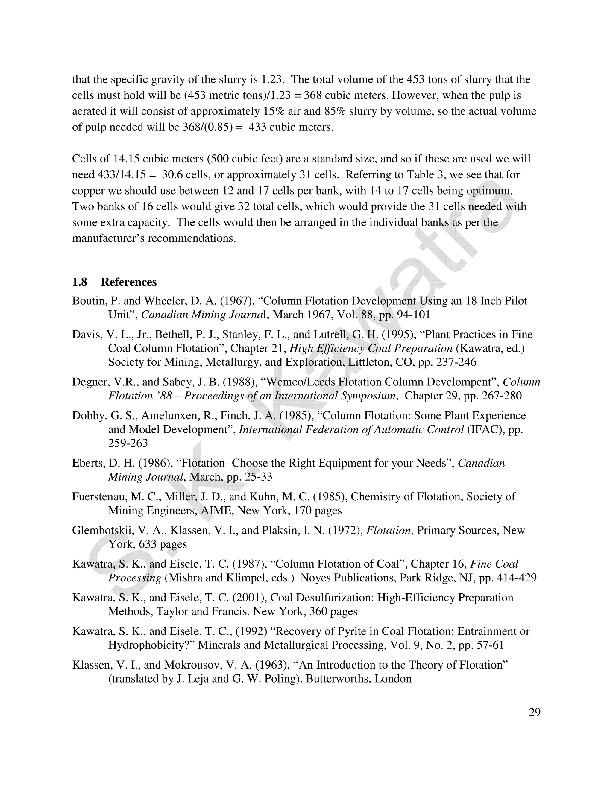 that the specific gravity of the slurry is 1.23. The total volume of the 453 tons of slurry that the 
cells must hold will be (453 metric tons)/1.23 = 368 cubic meters. However, when the pulp is 
aerated it will consist of approximately 15% air and 85% slurry by volume, so the actual volume 
of pulp needed will be 368/(0.85) = 433 cubic meters. 
Cells of 14.15 cubic meters (500 cubic feet) are a standard size, and so if these are used we will 
need 433/14.15 = 30.6 cells, or approximately 31 cells. Referring to Table 3, we see that for 
copper we should use between 12 and 17 cells per bank, with 14 to 17 cells being optimum. 
Two banks of 16 cells would give 32 total cells, which would provide the 31 cells needed with 
some extra capacity. The cells would then be arranged in the individual banks as per the 
manufacturer’s recommendations. 
29 
1.8 References 
Boutin, P. and Wheeler, D. A. (1967), “Column Flotation Development Using an 18 Inch Pilot 
Unit”, Canadian Mining Journal, March 1967, Vol. 88, pp. 94-101 
Davis, V. L., Jr., Bethell, P. J., Stanley, F. L., and Lutrell, G. H. (1995), “Plant Practices in Fine 
Coal Column Flotation”, Chapter 21, High Efficiency Coal Preparation (Kawatra, ed.) 
Society for Mining, Metallurgy, and Exploration, Littleton, CO, pp. 237-246 
Degner, V.R., and Sabey, J. B. (1988), “Wemco/Leeds Flotation Column Develompent”, Column 
Flotation ’88 – Proceedings of an International Symposium, Chapter 29, pp. 267-280 
Dobby, G. S., Amelunxen, R., Finch, J. A. (1985), “Column Flotation: Some Plant Experience 
and Model Development”, International Federation of Automatic Control (IFAC), pp. 
259-263 
Eberts, D. H. (1986), “Flotation- Choose the Right Equipment for your Needs”, Canadian 
Mining Journal, March, pp. 25-33 
Fuerstenau, M. C., Miller, J. D., and Kuhn, M. C. (1985), Chemistry of Flotation, Society of 
Mining Engineers, AIME, New York, 170 pages 
Glembotskii, V. A., Klassen, V. I., and Plaksin, I. N. (1972), Flotation, Primary Sources, New 
York, 633 pages 
Kawatra, S. K., and Eisele, T. C. (1987), “Column Flotation of Coal”, Chapter 16, Fine Coal 
Processing (Mishra and Klimpel, eds.) Noyes Publications, Park Ridge, NJ, pp. 414-429 
Kawatra, S. K., and Eisele, T. C. (2001), Coal Desulfurization: High-Efficiency Preparation 
Methods, Taylor and Francis, New York, 360 pages 
Kawatra, S. K., and Eisele, T. C., (1992) “Recovery of Pyrite in Coal Flotation: Entrainment or 
Hydrophobicity?” Minerals and Metallurgical Processing, Vol. 9, No. 2, pp. 57-61 
Klassen, V. I., and Mokrousov, V. A. (1963), “An Introduction to the Theory of Flotation” 
(translated by J. Leja and G. W. Poling), Butterworths, London 
 