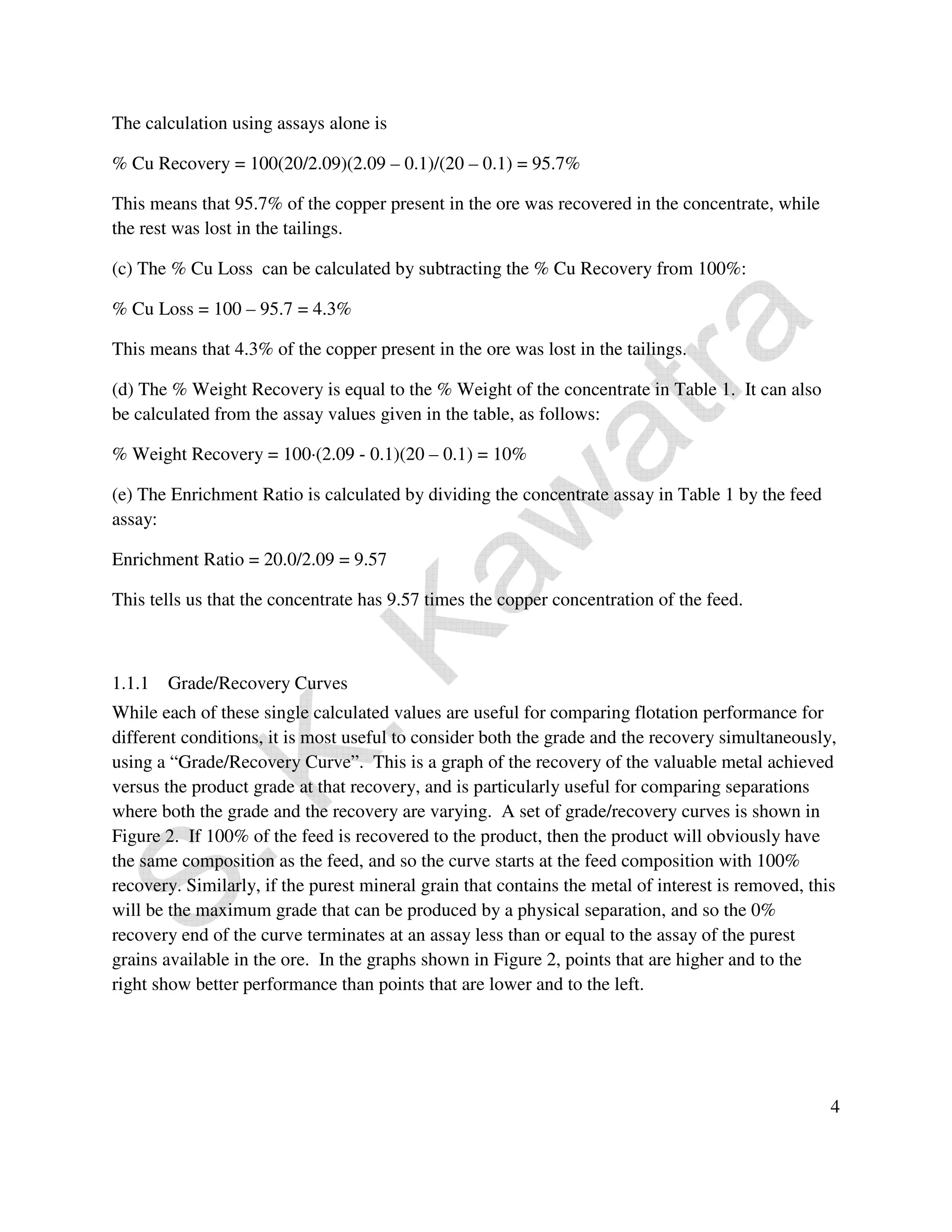 4 
The calculation using assays alone is 
% Cu Recovery = 100(20/2.09)(2.09 – 0.1)/(20 – 0.1) = 95.7% 
This means that 95.7% of the copper present in the ore was recovered in the concentrate, while 
the rest was lost in the tailings. 
(c) The % Cu Loss can be calculated by subtracting the % Cu Recovery from 100%: 
% Cu Loss = 100 – 95.7 = 4.3% 
This means that 4.3% of the copper present in the ore was lost in the tailings. 
(d) The % Weight Recovery is equal to the % Weight of the concentrate in Table 1. It can also 
be calculated from the assay values given in the table, as follows: 
% Weight Recovery = 100·(2.09 - 0.1)(20 – 0.1) = 10% 
(e) The Enrichment Ratio is calculated by dividing the concentrate assay in Table 1 by the feed 
assay: 
Enrichment Ratio = 20.0/2.09 = 9.57 
This tells us that the concentrate has 9.57 times the copper concentration of the feed. 
1.1.1 Grade/Recovery Curves 
While each of these single calculated values are useful for comparing flotation performance for 
different conditions, it is most useful to consider both the grade and the recovery simultaneously, 
using a “Grade/Recovery Curve”. This is a graph of the recovery of the valuable metal achieved 
versus the product grade at that recovery, and is particularly useful for comparing separations 
where both the grade and the recovery are varying. A set of grade/recovery curves is shown in 
Figure 2. If 100% of the feed is recovered to the product, then the product will obviously have 
the same composition as the feed, and so the curve starts at the feed composition with 100% 
recovery. Similarly, if the purest mineral grain that contains the metal of interest is removed, this 
will be the maximum grade that can be produced by a physical separation, and so the 0% 
recovery end of the curve terminates at an assay less than or equal to the assay of the purest 
grains available in the ore. In the graphs shown in Figure 2, points that are higher and to the 
right show better performance than points that are lower and to the left. 
 