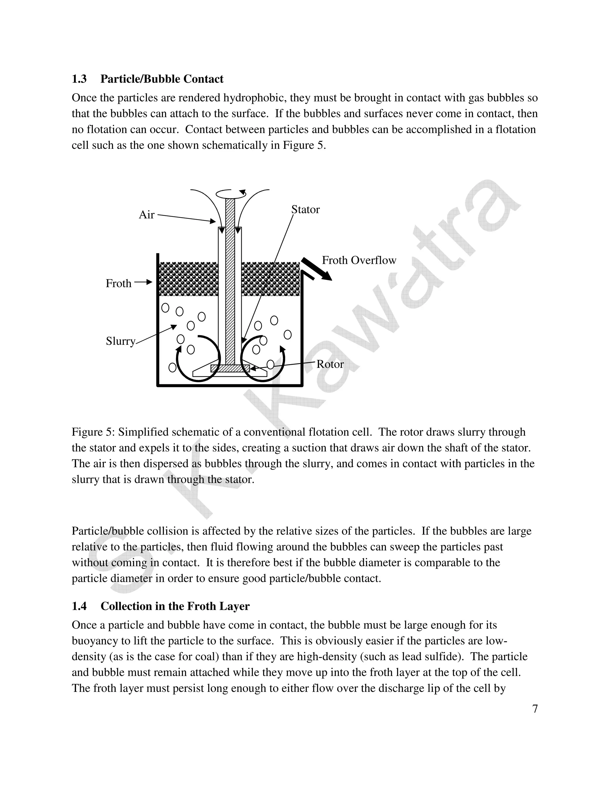 1.3 Particle/Bubble Contact 
Once the particles are rendered hydrophobic, they must be brought in contact with gas bubbles so 
that the bubbles can attach to the surface. If the bubbles and surfaces never come in contact, then 
no flotation can occur. Contact between particles and bubbles can be accomplished in a flotation 
cell such as the one shown schematically in Figure 5. 
Stator 
Froth Overflow 
Rotor 
Froth 
Slurry 
Air 
Figure 5: Simplified schematic of a conventional flotation cell. The rotor draws slurry through 
the stator and expels it to the sides, creating a suction that draws air down the shaft of the stator. 
The air is then dispersed as bubbles through the slurry, and comes in contact with particles in the 
slurry that is drawn through the stator. 
7 
Particle/bubble collision is affected by the relative sizes of the particles. If the bubbles are large 
relative to the particles, then fluid flowing around the bubbles can sweep the particles past 
without coming in contact. It is therefore best if the bubble diameter is comparable to the 
particle diameter in order to ensure good particle/bubble contact. 
1.4 Collection in the Froth Layer 
Once a particle and bubble have come in contact, the bubble must be large enough for its 
buoyancy to lift the particle to the surface. This is obviously easier if the particles are low-density 
(as is the case for coal) than if they are high-density (such as lead sulfide). The particle 
and bubble must remain attached while they move up into the froth layer at the top of the cell. 
The froth layer must persist long enough to either flow over the discharge lip of the cell by 
 