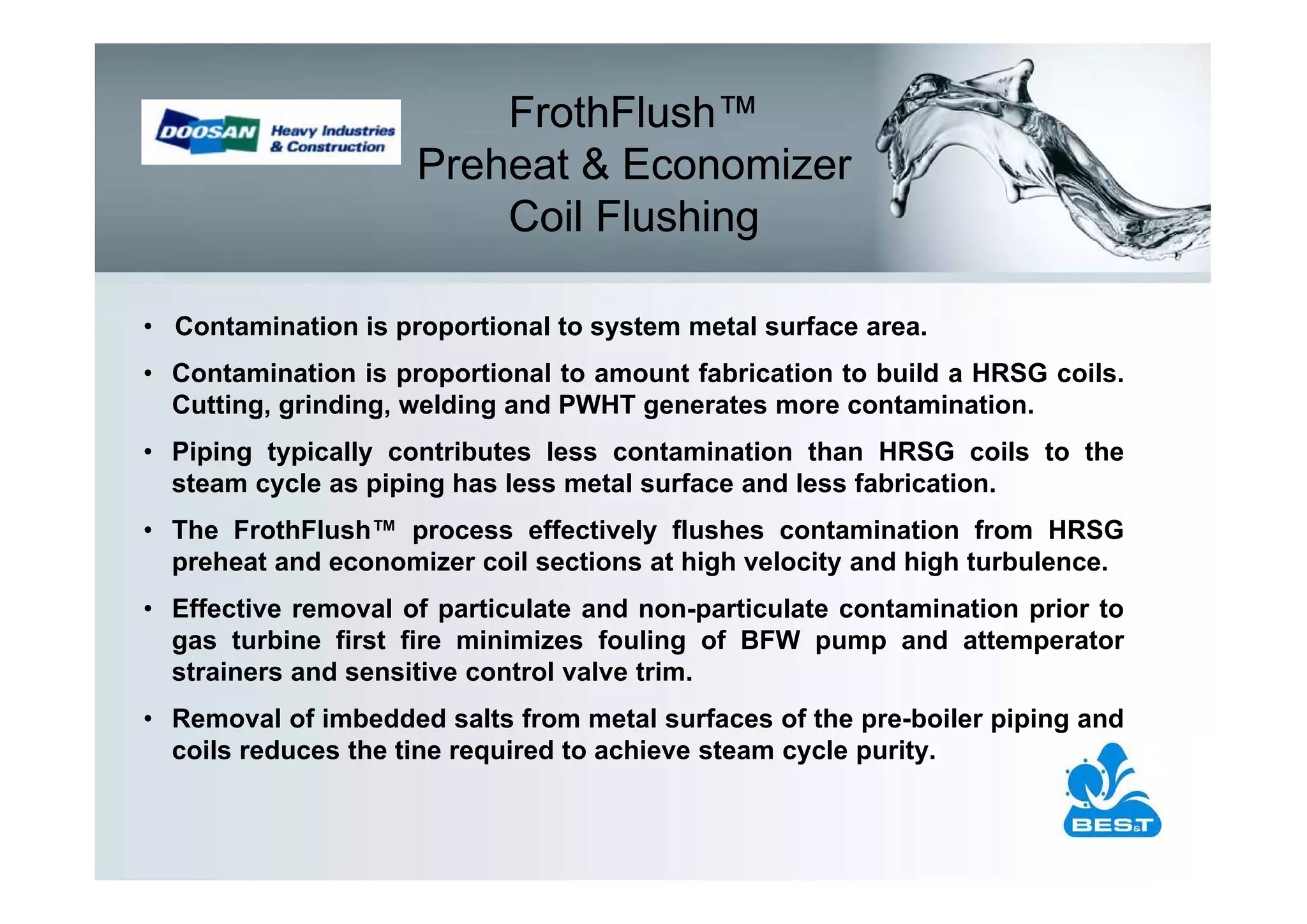 FrothFlush™
                     Preheat & Economizer
                         Coil Flushing

• Contamination is proportional to system metal surface area.
• Contamination is proportional to amount fabrication to build a HRSG coils.
  Cutting, grinding, welding and PWHT generates more contamination.
• Piping typically contributes less contamination than HRSG coils to the
  steam cycle as piping has less metal surface and less fabrication.
• The FrothFlush™ process effectively flushes contamination from HRSG
  preheat and economizer coil sections at high velocity and high turbulence.
• Effective removal of particulate and non-particulate contamination prior to
  gas turbine first fire minimizes fouling of BFW pump and attemperator
  strainers and sensitive control valve trim.
• Removal of imbedded salts from metal surfaces of the pre-boiler piping and
  coils reduces the tine required to achieve steam cycle purity.
 