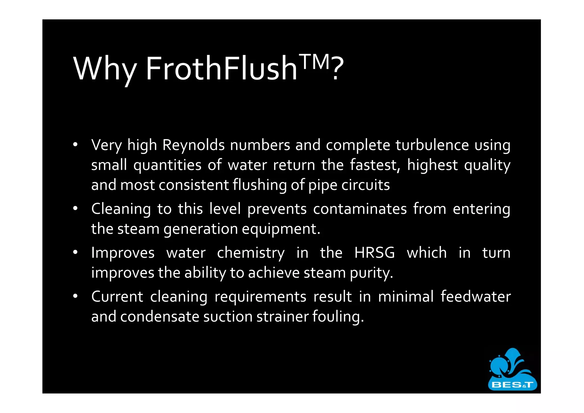 Why       FrothFlush TM?


• Very high Reynolds numbers and complete turbulence using
  small quantities of water return the fastest, highest quality
  and most consistent flushing of pipe circuits
• Cleaning to this level prevents contaminates from entering
  the steam generation equipment.
• Improves water chemistry in the HRSG which in turn
  improves the ability to achieve steam purity.
• Current cleaning requirements result in minimal feedwater
  and condensate suction strainer fouling.
 